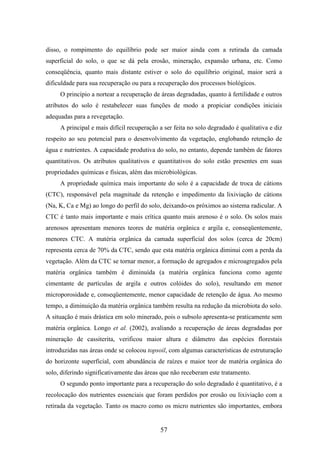 disso, o rompimento do equilíbrio pode ser maior ainda com a retirada da camada 
superficial do solo, o que se dá pela erosão, mineração, expansão urbana, etc. Como 
conseqüência, quanto mais distante estiver o solo do equilíbrio original, maior será a 
dificuldade para sua recuperação ou para a recuperação dos processos biológicos. 
O princípio a nortear a recuperação de áreas degradadas, quanto à fertilidade e outros 
atributos do solo é restabelecer suas funções de modo a propiciar condições iniciais 
adequadas para a revegetação. 
A principal e mais difícil recuperação a ser feita no solo degradado é qualitativa e diz 
respeito ao seu potencial para o desenvolvimento da vegetação, englobando retenção de 
água e nutrientes. A capacidade produtiva do solo, no entanto, depende também de fatores 
quantitativos. Os atributos qualitativos e quantitativos do solo estão presentes em suas 
propriedades químicas e físicas, além das microbiológicas. 
A propriedade química mais importante do solo é a capacidade de troca de cátions 
(CTC), responsável pela magnitude da retenção e impedimento da lixiviação de cátions 
(Na, K, Ca e Mg) ao longo do perfil do solo, deixando-os próximos ao sistema radicular. A 
CTC é tanto mais importante e mais crítica quanto mais arenoso é o solo. Os solos mais 
arenosos apresentam menores teores de matéria orgânica e argila e, conseqüentemente, 
menores CTC. A matéria orgânica da camada superficial dos solos (cerca de 20cm) 
representa cerca de 70% da CTC, sendo que esta matéria orgânica diminui com a perda da 
vegetação. Além da CTC se tornar menor, a formação de agregados e microagregados pela 
matéria orgânica também é diminuída (a matéria orgânica funciona como agente 
cimentante de partículas de argila e outros colóides do solo), resultando em menor 
microporosidade e, conseqüentemente, menor capacidade de retenção de água. Ao mesmo 
tempo, a diminuição da matéria orgânica também resulta na redução da microbiota do solo. 
A situação é mais drástica em solo minerado, pois o subsolo apresenta-se praticamente sem 
matéria orgânica. Longo et al. (2002), avaliando a recuperação de áreas degradadas por 
mineração de cassiterita, verificou maior altura e diâmetro das espécies florestais 
introduzidas nas áreas onde se colocou topsoil, com algumas características de estruturação 
do horizonte superficial, com abundância de raízes e maior teor de matéria orgânica do 
solo, diferindo significativamente das áreas que não receberam este tratamento. 
O segundo ponto importante para a recuperação do solo degradado é quantitativo, é a 
recolocação dos nutrientes essenciais que foram perdidos por erosão ou lixiviação com a 
retirada da vegetação. Tanto os macro como os micro nutrientes são importantes, embora 
57 
 