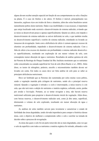 alguns devam receber atenção especial em função de seu comportamento no solo e funções 
na planta. É o caso do fósforo e do cálcio. O fósforo é imóvel, principalmente nos 
latossolos, argilosos ricos em óxidos de ferro e alumínio, além dos solos brasileiros serem 
naturalmente pobres deste nutriente. Dada à sua imobilidade e à sua escassez, é importante 
que esteja localizado onde ocorrerá o desenvolvimento do sistema radicular, evitando que 
as raízes se desenvolvam pouco e apenas superficialmente. Quanto ao cálcio, este impede o 
desenvolvimento do sistema radicular se estiver deficiente no solo, o que também resulta 
no desenvolvimento superficial e restrito do sistema radicular, retardando ou levando ao 
insucesso da revegetação. Junto com a deficiência de cálcio é comum aparecer excesso de 
alumínio em profundidade, impedindo o desenvolvimento do sistema radicular. Com a 
falta de cálcio e/ou excesso de alumínio em profundidade o sistema radicular desenvolve-se 
superficialmente, resultando em exploração de um menor volume de solo, com 
conseqüente menor absorção de água e nutrientes. Resultados de análise química de solo 
da Floresta de Restinga do Parque Estadual da Ilha Anchieta mostraram que os nutrientes 
estão concentrados na camada superficial de 5cm de solo (Reis-Duarte et al., 2002). Além 
disso, os teores de nitrogênio, potássio, enxofre e micronutrientes também devem ser 
levados em conta. Em todos os casos deve ser feita análise de solo para se saber as 
principais deficiências nutricionais. 
Deve ser lembrado que as florestas são sustentadas por solos muitas vezes pobres, 
sendo a vegetação mantida pela ciclagem de nutrientes, sendo ela a principal reserva 
mineral. Quando a vegetação é retirada e o ciclo é interrompido, a única reserva é a do 
solo, que não terá mais a adição de nutrientes e matéria orgânica, sofrendo, assim, perdas 
por erosão e lixiviação. Portanto, ao se tentar revegetar a área, não haverá reserva 
nutricional suficiente para propiciar o desenvolvimento inicial da vegetação. Além disso, 
com baixas reservas, o desenvolvimento radicular será, como já dito antes, superficial, 
diminuindo o volume de solo explorado, resultando em menor absorção de água e 
nutrientes. 
As análises de solos também servem para inventariar e caracterizar o estado de 
fertilidade das áreas degradadas, tendo elevada importância para compor o histórico dessas 
áreas, com o objetivo de melhorar a compreensão sobre o solo e auxiliar na tomada de 
decisão sobre o processo de revegetação. 
As áreas das quais o solo foi em parte removido são as mais degradadas, uma vez que 
o solo da superfície com todos os nutrientes e matéria orgânica foi retirado, afetando o solo 
58 
 