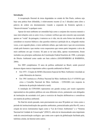 5 
Introdução 
A recuperação florestal de áreas degradadas no estado de São Paulo, embora seja 
hoje uma prática bem difundida, é relativamente recente (2 ou 3 décadas) antes disto a 
palavra de ordem era desmatamento visando a expansão da fronteira agrícola e 
“desenvolvimento” a qualquer custo. 
Apesar do meio ambiente ser entendido hoje como o conjunto dos recursos naturais e 
suas inter-relações com os seres vivos, é comum verificar que este conceito seja associado 
apenas ao “verde” da paisagem, à natureza ou à vida, isto de certa forma tem deixado de 
considerar os recursos hídricos e das questões relativas à poluição do ar, relegando muitas 
vezes, a um segundo plano, o meio ambiente urbano, que nada mais é que um ecossistema 
criado pelo homem e que muitas vezes esquecemos que somos parte integrante e ativa do 
meio ambiente em que vivemos. Só para se ter uma idéia, apenas recentemente, foram 
incluídos nos princípios ambientais da Constituição Federal brasileira de 1988, o princípio 
do Direito Ambiental como sendo um bem coletivo (GOLDEMBERG & BARBOSA, 
2004). 
Em 2005 completamos 32 anos de política ambiental no Brasil, sendo possível 
destacar alguns marcos importantes sobre a questão ambiental no Brasil: 
· Em 1973 - Criação do SEMA (Secretaria Especial de Meio Ambiente) vinculada ao 
então Ministério do Interior; 
· Em 1981 instituiu-se a Política Nacional de Meio Ambiente (Lei nº 6.938/81) que 
criou o Conselho Nacional do Meio Ambiente – CONAMA (em resposta às 
denúncias de poluição industrial e rural). 
A instalação do CONAMA representou um grande avanço, por reunir segmentos 
representativos dos poderes públicos em seus diferentes níveis, juntamente com delegados 
de instituições da sociedade civil, para o exercício de funções deliberativas e consultivas 
em matéria de política ambiental. 
No final do século passado, mais precisamente nos anos 90 podem ser vistos como o 
período de institucionalização das questões ambientais, potencializados pela Rio-92, com a 
criação de novos instrumentos legais como a “Lei de Crimes Ambientais” e o “Sistema 
Nacional de Unidade de Conservação” (SNUC), além de ter desencadeado uma importante 
onda de conscientização ecológica que conta com o apoio da globalização facilitado pela, 
telefonia celular, da Internet entre outros. 
 
