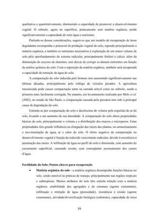 qualitativa e quantitativamente, diminuindo a capacidade de promover o desenvolvimento 
vegetal. O subsolo, agora na superfície, praticamente sem matéria orgânica, perde 
significativamente a capacidade de reter água e nutrientes. 
Partindo-se dessas considerações, sugere-se que um modelo de recuperação de áreas 
degradadas recomponha o potencial de produção vegetal do solo, repondo principalmente a 
matéria orgânica, e também os nutrientes necessários à exploração de um maior volume de 
solo pelo aprofundamento do sistema radicular, principalmente fósforo e cálcio, além da 
diminuição do excesso de alumínio, sem deixar de corrigir os demais nutrientes em função 
da análise química do solo. Com a reposição da matéria orgânica, também será recuperada 
a capacidade de retenção de água do solo. 
A compactação do solo induzida pelo homem tem aumentado significativamente nas 
últimas décadas, principalmente pelo tráfego de veículos pesados. A agricultura 
mecanizada pode causar compactação tanto na camada arável como no subsolo, sendo a 
primeira mais facilmente corrigida. No entanto, em levantamento realizado por Melo et al. 
(2002), no estado de São Paulo, a compactação causada pela pecuária tem sido a principal 
causa de degradação do solo. 
Entende-se por compactação do solo o decréscimo de volume pela expulsão do ar do 
solo, levando a um aumento de sua densidade. A compactação do solo altera propriedades 
básicas do solo, principalmente o volume e a distribuição dos macros e microporos. Estas 
propriedades têm grande influência na elongação das raízes das plantas, no armazenamento 
e movimentação de água, ar e calor do solo. O efeito negativo da compactação no 
desenvolvimento vegetal é função do reduzido crescimento radicular, devido à resistência à 
penetração das raízes. A infiltração de água no perfil do solo é diminuída, com aumento do 
escoamento superficial, causando erosão, com conseqüente assoreamento dos cursos 
d’água. 
Fertilidade do Solo: Pontos chaves para recuperação 
· Matéria orgânica do solo - a matéria orgânica desempenha funções básicas no 
solo, sendo sensível às práticas de manejo, principalmente nas regiões tropicais 
e subtropicais. Muitos atributos do solo têm estreita relação com a matéria 
orgânica: estabilidade dos agregados e da estrutura (agente cimentante), 
infiltração e retenção de água (porosidade), resistência à erosão (agente 
cimentante), atividade/diversificação biológica (substrato), capacidade de troca 
59 
 