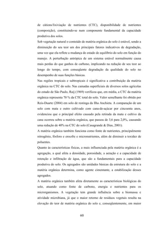 de cátions/lixiviação de nutrientes (CTC), disponibilidade de nutrientes 
(composição), constituindo-se num componente fundamental da capacidade 
produtiva dos solos. 
Sob vegetação natural o conteúdo de matéria orgânica do solo é estável, sendo a 
diminuição do seu teor um dos principais fatores indicativos de degradação, 
uma vez que ela reflete a mudança do estado de equilíbrio do solo em função do 
manejo. A perturbação antrópica de um sistema estável normalmente causa 
mais perdas do que ganhos de carbono, implicando na redução de seu teor ao 
longo do tempo, com conseqüente degradação da qualidade do solo no 
desempenho de suas funções básicas. 
Nas regiões tropicais e subtropicais é significativa a contribuição da matéria 
orgânica na CTC do solo. Nas camadas superficiais de diversos solos agrícolas 
do estado de São Paulo, Raij (1969) verificou que, em média, a CTC da matéria 
orgânica representa 70 % da CTC total do solo. Valor semelhante foi obtido por 
Reis-Duarte (2004) em solo de restinga da Ilha Anchieta. A comparação de um 
solo com mata e outro cultivado com cana-de-açúcar por cincoenta anos, 
evidenciou que o principal efeito causado pela retirada da mata e cultivo da 
cana ocorreu sobre a matéria orgânica, que passou de 3,6 para 2,0%, causando 
uma redução de 40% na CTC do solo (Casagrande & Dias, 2001). 
A matéria orgânica também funciona como fonte de nutrientes, principalmente 
nitrogênio, fósforo e enxofre e micronutrientes, além de diminuir a toxidez de 
poluentes. 
Quanto às características físicas, a mais influenciada pela matéria orgânica é a 
agregação, a qual afeta a densidade, porosidade, a aeração e a capacidade de 
retenção e infiltração de água, que são a fundamentais para a capacidade 
produtiva do solo. Os agregados são unidades básicas da estrutura do solo e a 
matéria orgânica determina, como agente cimentante, a estabilização desses 
agregados. 
A matéria orgânica também afeta diretamente as características biológicas do 
solo, atuando como fonte de carbono, energia e nutrientes para os 
microrganismos. A vegetação tem grande influência sobre a biomassa e 
atividade microbiana, já que o maior retorno de resíduos vegetais resulta na 
elevação do teor de matéria orgânica do solo e, conseqüentemente, em maior 
60 
 