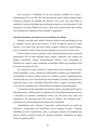 Para caracterizar a fertilidade do solo são utilizados resultados dos macros e 
micronutrientes (B, Cu, Fe, Mn e Zn), além dos dados de acidez e matéria orgânica, para a 
avaliação do potencial de produção dos diferentes solos, assim como para definir as 
condições de manejo da fertilidade para as diferentes situações de solos degradados. É uma 
tecnologia de elevada utilidade, baixo custo e fácil acesso, imprescindível para embasar 
bons resultados na revegetação de áreas alteradas ou degradadas. 
Interação solo-planta: um estudo de caso em ambiente de restinga 
Restinga é um termo muito usado na literatura brasileira tanto para designar um tipo 
de vegetação costeira quanto para referir-se às áreas de depósito arenoso de origem 
marinha. O uso desse termo seja num sentido ecológico, botânico ou geomorfológico, 
deve-se exatamente à estreita relação que esta vegetação tem com o solo em que ocorre. 
O relevo é plano ou pouco acentuado, o solo é predominantemente arenoso (neossolo 
quartzarênico, 95% de areia) formando praias, cordões e depressões entre cordões, que 
abrigam comunidades vegetais fisionomicamente distintas. Estas comunidades se 
distribuem em mosaicos sendo consideradas comunidades edáficas por dependerem mais 
da natureza do solo que do clima. 
Por ocorrerem em áreas litorâneas de grande beleza cênica continuam sob intensa 
pressão degradação. Assim, a geração de conhecimentos científicos que fundamentem a 
recomendação de espécies arbóreas nativas de ocorrência regional é fundamental para 
sustentar ações que visem a recuperação das áreas alteradas de restingas, respeitando-se as 
disposições legais, como a Resolução SMA-47/03 (altera e amplia a Resolução SMA- 
21/01) que fixa orientações para o reflorestamento heterogêneo de áreas degradadas. 
A recuperação de áreas degradadas em restingas constitui, um grande desafio, pois as 
dificuldades para o estabelecimento da vegetação sobre solos predominantemente arenosos 
e deficientes em nutrientes (notadamente cálcio), cujo pH ácido torna ainda mais 
indisponíveis, são acentuadas pelos altos teores de alumínio, que contribuem para a 
formação de um sistema radicular pouco desenvolvido e superficial. 
Especialmente nestas condições, é necessário o desenvolvimento de estudos que 
objetivem a recomposição das características físicas (retenção de água) e químicas 
(fertilidade) do solo, restabelecendo, assim, as principais condições de fertilidade para 
fornecer suporte ao desenvolvimento da vegetação implantada, notadamente nas etapas 
iniciais (Casagrande, 2003). 
63 
 