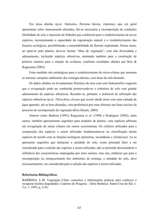 Em áreas abertas (p.ex. fruticetos, florestas baixas, clareiras), que em geral 
apresentam solos intensamente alterados, faz-se necessária a recomposição de condições 
(fertilidade do solo e reposicão de folhedo) que colaborem para o estabelecimento de novas 
espécies, incrementando a capacidade da regeneração natural e o restabelecimento das 
funções ecológicas, possibilitando a sustentabilidade da floresta implantada. Nestas áreas, 
ao optar-se pelo plantio, deve-se formar “ilhas de vegetação”, com alta diversidade e 
adensamento, incluindo espécies arbustivas, atentando também para a construção de 
poleiros naturais para a atração da avifauna, conforme resultados obtidos por Reis & 
Kageyama (2003). 
Estas medidas são estratégicas para o estabelecimento de micro-climas que atenuam 
as intensas variações ambientais das restingas abertas, com áreas de solo desnudo. 
Os dados obtidos no levantamento florístico da área com solo hidromórfico sugerem 
que a revegetação pode ser conduzida promovendo-se a cobertura do solo com grande 
adensamento de espécies arbustivas. Ressalta–se, portanto, o potencial de utilização das 
espécies arbustivas (p.ex. Tibouchina clavata que ocorre desde áreas com uma camada de 
água aparente, até as bem drenadas, com preferência por estas últimas) nas fases iniciais do 
processo de recomposição da vegetação (Reis-Duarte, 2004). 
Autores como Barbosa (1993), Kageyama et al. (1990) e Rodrigues (2002), entre 
outros, também apresentaram sugestões para modelos de plantio, com espécies arbóreas 
em revegetação de matas ciliares em outros ecossistemas. Os critérios utilizados para a 
composição das espécies a serem utilizadas fundamentam-se na classificação destas 
espécies de acordo com as funções ecológicas (pioneiras, secundárias e climácicas). Ao se 
apresentar sugestões que destacam a umidade do solo, como principal fator a ser 
considerado para a seleção das espécies a serem utilizadas, não se pretende desconsiderar a 
influência das características empregadas por estes autores, mas sim, enfatizar que para a 
recomposição ou enriquecimento dos ambientes de restinga, a umidade do solo, deve 
necessariamente, ser considerada para a seleção das espécies a serem utilizadas. 
Referências Bibliográficas 
BARBOSA, L.M. Vegetação Ciliar: conceitos e informações práticas para conhecer e 
recuperar trechos degradados. Caderno de Pesquisa – Série Botânica. Santa Cruz do Sul, v. 
5 n. 1, 1993, p, 3-36. 
67 
 
