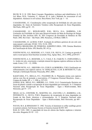 BLUM, W. E. H. 1998. Basic Concepts: Degradation, resilience and rehabilitation. In: R. 
Lal, Blum, W.H., Valentine, C., Stewart, B. A. (eds.). Methods for assessment of soil 
degradation. Adcances in soil science. Boca Raton, New York, pp. 1 – 16. 
CASAGRANDE, J.C. Considerações sobre recuperação da fertilidade do solo para áreas 
degradadas. In: Anais do Seminário Temático sobre Recuperação de Áreas Degradadas, 
São Paulo, 2003, pp 92 – 93. 
CASAGRANDE, J.C.; REIS-DUARTE, R.M.; SILVA, O.A.; BARBOSA, L.M. 
Limitações da Fertilidade do Solo para Desenvolvimento da Mata de Restinga do Parque 
Estadual da Ilha Anchieta (SP). In: XIV Congresso da Sociedade de Botânica de São 
Paulo. 2002. Rio Claro – São Paulo. 2002. Resumos... CD-Rom. EBR-31. 
CASAGRANDE, J.C. & DIAS, N.M.P. Avaliação de atributos químicos de um solo com 
mata natural e cultivado. STAB. 17(5): 35-38, 1999. 
EMPRESA BRASILEIRA DE PESQUISA AGROPECUÁRIA. 1999. Sistema Brasileiro 
de Classificação de Solos. SPI, Brasília, DF, 412 p. 
FURTINI NETO, A.E.; RESENDE, A.V.; VALE, F.R.; SILVA, I.V. Liming on growth of 
native wood species from brazilian savannah. Pesq. Agrop. Bras., 34:5, 1999a, p.829-837. 
FURTINI NETO, A. E.; RESENDE, A. V.; VALE, F. R.; FAQUIN, V.; FERNANDES, L. 
A. Acidez de solo, crescimento e nutrição mineral de algumas espécies arbóreas na fase de 
muda. Cerne, 5: 01 – 12, 1999b. 
FURTINI NETO, A.E..; SIQUEIRA J.O.; CURI N. & MOREIRA, F.M.S. Fertilização em 
reflorestamento com espécies nativas. In: GONÇALVES, J.L.M. & BENEDETTI, V.eds. 
Nutrição e fertilização florestal. Piracicaba, IPEF, 2000. 
KAGEYAMA, P.Y.; BIELLA, P.C.; PALERMO JR, A. Plantações mistas com espécies 
nativas com fins de proteção a reservatórios. 6º Congresso Florestal Brasileiro. Anais..., 
Campos do Jordão, SP. v. 1. 1990. p. 527-533. 
LONGO, R.M., MELO, W.J., RIBEIRO, A.I., VIAN, J.A.J. Caracterização florística em 
locais de plantio visando a recuperação de áreas degradadas por mineração. In: V Simpósio 
Nacional sobre Recuperação de Áreas Degradadas – Água e Biodiversidade, Belo 
Horizonte, pp175 – 177. 
MELO, A.C.G., CONTIERI, W., MARTINS, S.E., ZACCONI, L.T., BARBOSA, L.M., 
POTOMATTI, A., SILVA, P.M.S. Diagnóstico da recuperação de áreas degradadas no 
Estado de São Paulo: diretrizes e recomendações. In: V Simpósio Nacional sobre 
Recuperação de Áreas Degradadas – Água e Biodiversidade, Belo Horizonte, pp 469 – 
471. 
PAVAN, M.A. & BINGHAM F.T. 1982. Toxicity of aluminum to coffee seedlings grown 
in nutrient solution. Soil Science Society of America Journal 46:993–997. 
RAIJ, B. VAN. 1969. A capacidade de troca de cátions das frações orgânicas e minerais 
dos solos. Bragantia 28: 85 – 112. 
68 
 