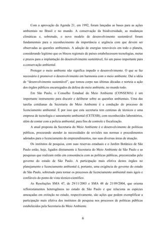 Com a aprovação da Agenda 21, em 1992, foram lançadas as bases para as ações 
ambientais no Brasil e no mundo. A conservação da biodiversidade, as mudanças 
climáticas e, sobretudo, o novo modelo de desenvolvimento sustentável foram 
fundamentais para o reconhecimento da importância e urgência com que devem ser 
observadas as questões ambientais. A adoção de energias renováveis em todo o planeta, 
considerando legítimo que os blocos regionais de países estabelecessem tecnologias, metas 
e prazos para a implantação do desenvolvimento sustentável, foi um passo importante para 
a conservação ambiental. 
Proteger o meio ambiente não significa impedir o desenvolvimento. O que se faz 
necessário é promover o desenvolvimento em harmonia com o meio ambiente. Daí a idéia 
de “desenvolvimento sustentável”, que tomou corpo nas últimas décadas e norteia a ação 
dos órgãos públicos encarregados da defesa do meio ambiente, no mundo todo. 
Em São Paulo, o Conselho Estadual do Meio Ambiente (CONSEMA) é um 
importante instrumento para discutir e deliberar sobre as questões ambientais. Uma das 
tarefas cotidianas da Secretaria do Meio Ambiente é a condução do processo de 
licenciamento ambiental. É por isso que esta secretaria tem centenas de técnicos e uma 
empresa de tecnologia e saneamento ambiental (CETESB), com reconhecidos laboratórios, 
além de contar com a polícia ambiental, para fins de controle e fiscalização. 
A atual proposta da Secretaria do Meio Ambiente é o desenvolvimento de políticas 
públicas, procurando atender às necessidades de revisões nas normas e procedimentos 
adotados para o licenciamento de empreendimentos, nas suas diversas áreas de atuação. 
Os institutos de pesquisa, com suas reservas estaduais e o Jardim Botânico de São 
Paulo estão, hoje, ligados diretamente à Secretaria do Meio Ambiente de São Paulo e as 
pesquisas que realizam estão em consonância com as políticas públicas, preconizadas pelo 
governo do estado de São Paulo. A participação mais efetiva destes órgãos no 
planejamento e licenciamento ambiental é, portanto, uma exigência do governo do estado 
de São Paulo, sobretudo para tornar os processos de licenciamento ambiental mais ágeis e 
confiáveis do ponto de vista técnico-científico. 
As Resoluções SMA 47, de 29/11/2003 e SMA 48 de 21/09/2004, que orienta 
reflorestamentos heterogêneos no estado de São Paulo e que relaciona as espécies 
ameaçadas em extinção no estado, respectivamente, são ações que podem exemplificar a 
participação mais efetiva dos institutos de pesquisa nos processos de políticas públicas 
estabelecidos pela Secretaria do Meio Ambiente. 
6 
 
