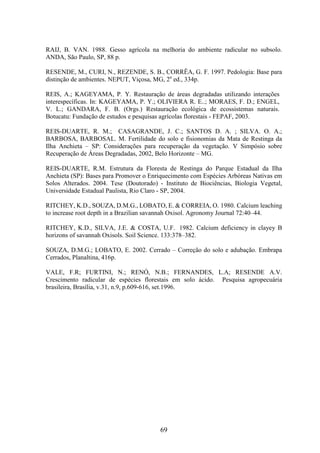 RAIJ, B. VAN. 1988. Gesso agrícola na melhoria do ambiente radicular no subsolo. 
ANDA, São Paulo, SP, 88 p. 
RESENDE, M., CURI, N., REZENDE, S. B., CORRÊA, G. F. 1997. Pedologia: Base para 
distinção de ambientes. NEPUT, Viçosa, MG, 2a ed., 334p. 
REIS, A.; KAGEYAMA, P. Y. Restauração de áreas degradadas utilizando interações 
interespecíficas. In: KAGEYAMA, P. Y.; OLIVIERA R. E..; MORAES, F. D.; ENGEL, 
V. L.; GANDARA, F. B. (Orgs.) Restauração ecológica de ecossistemas naturais. 
Botucatu: Fundação de estudos e pesquisas agrícolas florestais - FEPAF, 2003. 
REIS-DUARTE, R. M.; CASAGRANDE, J. C.; SANTOS D. A. ; SILVA. O. A.; 
BARBOSA, BARBOSAL. M. Fertilidade do solo e fisionomias da Mata de Restinga da 
Ilha Anchieta – SP: Considerações para recuperação da vegetação. V Simpósio sobre 
Recuperação de Áreas Degradadas, 2002, Belo Horizonte – MG. 
REIS-DUARTE, R.M. Estrutura da Floresta de Restinga do Parque Estadual da Ilha 
Anchieta (SP): Bases para Promover o Enriquecimento com Espécies Arbóreas Nativas em 
Solos Alterados. 2004. Tese (Doutorado) - Instituto de Biociências, Biologia Vegetal, 
Universidade Estadual Paulista, Rio Claro - SP, 2004. 
RITCHEY, K.D., SOUZA, D.M.G., LOBATO, E. & CORREIA, O. 1980. Calcium leaching 
to increase root depth in a Brazilian savannah Oxisol. Agronomy Journal 72:40–44. 
RITCHEY, K.D., SILVA, J.E. & COSTA, U.F. 1982. Calcium deficiency in clayey B 
horizons of savannah Oxisols. Soil Science. 133:378–382. 
SOUZA, D.M.G.; LOBATO, E. 2002. Cerrado – Correção do solo e adubação. Embrapa 
Cerrados, Planaltina, 416p. 
VALE, F.R; FURTINI, N.; RENÓ, N.B.; FERNANDES, L.A; RESENDE A.V. 
Crescimento radicular de espécies florestais em solo ácido. Pesquisa agropecuária 
brasileira, Brasília, v.31, n.9, p.609-616, set.1996. 
69 
 