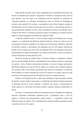 Outra dúvida que pode surgir é qual a abrangência dos levantamentos florísticos que 
devem ser utilizados para orientar a recuperação? Voltando ao exemplo da mata ciliar no 
oeste paulista, caso esta mata a ser recuperada estivesse localizada no município de 
Araçatuba poderiam ser utilizados levantamentos feitos no Pontal do Paranapanema 
(extremo oeste paulista)? Na verdade, o recomendável seria utilizar listagens oriundas de 
remanescentes em bom estado de preservação que estivessem o mais próximo possível, e 
que apresentassem condições de solo e relevo semelhantes, da área a ser plantada. Para o 
Estado de São Paulo as resoluções resolvem em parte este problema ao trazerem listas de 
espécies a serem empregadas nos plantios por região do estado. 
A florística também fornece o nível de riqueza original da formação que se deseja 
recuperar e a contribuição das diferentes famílias botânicas e formas de vida (no caso de 
levantamentos florísticos completos). Na maioria dos levantamentos florísticos realizados 
em florestas tropicais e sub-tropicais são registradas mais de 100 espécies arbóreas por 
hectare, nível de riqueza que serve como um parâmetro tanto a ser alcançado como para o 
monitoramento de plantios heterogêneos (no Estado de São Paulo a norma recomenda no 
mínimo 80 espécies em áreas acima de 1 ha). 
Devido às dezenas de estudos feitos em florestas tropicais e subtropicais, sabemos 
que essa alta diversidade florística é acompanhada de uma grande variação na composição 
de espécies. Assim, florestas relativamente próximas, na escala de alguns quilometros, 
dificilmente chegam a ter mais de 30% de espécies em comum, salvo situações especiais. 
Por exemplo, entre a flora arbórea da Fazenda São Vicente em Campinas e da Mata de 
Santa Genebra no mesmo município há cerca de 20 espécies em comum, apesar de cada 
um destes locais apresentar mais de 100 espécies de árvores e estarem próximos. 
Embora, sob condições de solo e clima muito semelhantes, haja uma grande variação 
de espécies e poucas espécies em comum, a contribuição das famílias botânicas apresenta-se 
altamente previsível. Assim, mirtáceas e rubiáceas são comuns e representadas por 
várias espécies no sub-bosque da floresta atlântica enquanto lauráceas predominam no 
dossel. 
Em suma, os levantamentos florísticos constituem fonte de orientação na medida que 
fornecem importantes informações qualitativas para a recuperação como: o nível de 
riqueza, as espécies que potencialmente podem ocorrer, e a importância relativa dos 
diferentes grupos de espécies. Para o detalhamento estrutural, medidas quantitativas serão 
necessárias como se verá a seguir. 
71 
 