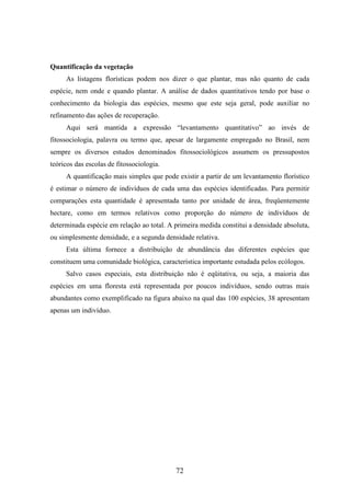 72 
Quantificação da vegetação 
As listagens florísticas podem nos dizer o que plantar, mas não quanto de cada 
espécie, nem onde e quando plantar. A análise de dados quantitativos tendo por base o 
conhecimento da biologia das espécies, mesmo que este seja geral, pode auxiliar no 
refinamento das ações de recuperação. 
Aqui será mantida a expressão “levantamento quantitativo” ao invés de 
fitossociologia, palavra ou termo que, apesar de largamente empregado no Brasil, nem 
sempre os diversos estudos denominados fitossociológicos assumem os pressupostos 
teóricos das escolas de fitossociologia. 
A quantificação mais simples que pode existir a partir de um levantamento florístico 
é estimar o número de indivíduos de cada uma das espécies identificadas. Para permitir 
comparações esta quantidade é apresentada tanto por unidade de área, freqüentemente 
hectare, como em termos relativos como proporção do número de indivíduos de 
determinada espécie em relação ao total. A primeira medida constitui a densidade absoluta, 
ou simplesmente densidade, e a segunda densidade relativa. 
Esta última fornece a distribuição de abundância das diferentes espécies que 
constituem uma comunidade biológica, característica importante estudada pelos ecólogos. 
Salvo casos especiais, esta distribuição não é eqüitativa, ou seja, a maioria das 
espécies em uma floresta está representada por poucos indivíduos, sendo outras mais 
abundantes como exemplificado na figura abaixo na qual das 100 espécies, 38 apresentam 
apenas um indivíduo. 
 