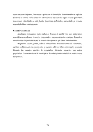 como encostas íngremes, barrancos e planícies de inundação. Considerando as espécies 
tolerantes a sombra como sendo dos estádios finais de sucessão espera-se que apresentem 
uma maior estabilidade na distribuição diamétrica, refletindo a capacidade de recrutar 
novos indivíduos continuamente. 
74 
Considerações finais 
Atualmente conhecemos muito melhor as florestas do que há vinte anos atrás; temos 
uma idéia razoavelmente boa sobre composição e estrutura dos diversos tipos florestais e 
os resultados das primeiras ações de manejo e recuperação que foram implementadas. 
Há grandes lacunas, porém, sobre o conhecimento de outras formas de vida (lianas, 
epífitas, herbáceas, etc.) e mesmo entre as espécies arbóreas faltam informações acerca da 
biologia das espécies, genética de populações, fisiologia, interações com outras 
populações. Estas novas áreas de investigação deverão aprimorar as técnicas e métodos de 
recuperação. 
 