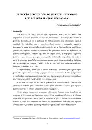 PRODUÇÃO E TECNOLOGIA DE SEMENTES APLICADAS À 
RECUPERAÇÃO DE ÁREAS DEGRADADAS 
75 
Nelson Augusto Santos Junior1 
Introdução 
No processo de recuperação de áreas degradadas (RAD), um dos pontos mais 
importantes e cruciais refere-se aos aspectos relacionados à tecnologia de sementes e 
produção de mudas, já que a qualidade dos reflorestamentos está intimamente ligada à 
qualidade dos indivíduos que o compõem. Sendo assim, a propagação vegetativa 
(assexuada) é pouco recomendada, principalmente devido ao fato de reduzir a variabilidade 
genética das espécies, atuando na contramão dos princípios básicos na implantação de 
florestas heterogêneas. Embora seja raro, em alguns casos, a propagação vegetativa 
justifica-se para espécies que apresentam grandes dificuldades na produção de mudas a 
partir de sementes, como Salix humboldtiana,, que apresenta baixa germinação e facilidade 
para propagação por estaquia (FARIA, 1999), e Piper spp., que apresenta frutificação 
irregular (FERREIRA et al., 2002). 
É imprescindível, então, que as mudas destinadas à recomposição vegetal sejam 
produzidas a partir de sementes (propagação sexuada), provenientes de lotes que garantam 
a variabilidade genética das espécies e, para isso, diversas pontos devem ser contemplados 
(DAVIDE et al., 1995; FARIA, 1999; BARBOSA, 2000). 
Cada uma das etapas do processo de produção das sementes, desde a colheita até a 
obtenção do material apto à semeadura, assume papel primordial. Contudo, para espécies 
florestais nativas, os estudos ainda são escassos ou dispersos. 
Neste artigo, procurou-se apresentar informações básicas sobre tecnologia de 
sementes, concentrando as abordagens nos aspectos conceituais, técnicos e ecológicos 
envolvidos nos processos, como forma de contribuição para o melhor entendimento dos 
mesmos e, com isso, aprimorar as formas de reflorestamento induzido com espécies 
arbóreas nativas, visando à recuperação de áreas degradadas no estado de São Paulo. 
1 Instituto de Botânica de São Paulo – IBt / Secretaria do Meio Ambiente – SMA, nelsonasjunior@ig.com.br 
 