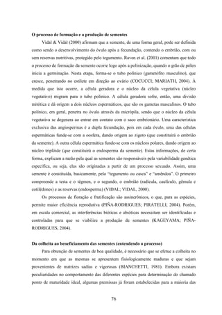O processo de formação e a produção de sementes 
Vidal & Vidal (2000) afirmam que a semente, de uma forma geral, pode ser definida 
como sendo o desenvolvimento do óvulo após a fecundação, contendo o embrião, com ou 
sem reservas nutritivas, protegido pelo tegumento. Raven et al. (2001) comentam que todo 
o processo de formação da semente ocorre logo após a polinização, quando o grão de pólen 
inicia a germinação. Nesta etapa, forma-se o tubo polínico (gametófito masculino), que 
cresce, penetrando no estilete em direção ao ovário (COCUCCI; MARIATH, 2004). À 
medida que isto ocorre, a célula geradora e o núcleo da célula vegetativa (núcleo 
vegetativo) migram para o tubo polínico. A célula geradora sofre, então, uma divisão 
mitótica e dá origem a dois núcleos espermáticos, que são os gametas masculinos. O tubo 
polínico, em geral, penetra no óvulo através da micrópila, sendo que o núcleo da célula 
vegetativa se degenera ao entrar em contato com o saco embrionário. Uma característica 
exclusiva das angiospermas é a dupla fecundação, pois em cada óvulo, uma das células 
espermáticas funde-se com a oosfera, dando origem ao zigoto (que constituirá o embrião 
da semente). A outra célula espermática funde-se com os núcleos polares, dando origem ao 
núcleo triplóide (que constituirá o endosperma da semente). Estas informações, de certa 
forma, explicam a razão pela qual as sementes são responsáveis pela variabilidade genética 
específica, ou seja, elas são originadas a partir de um processo sexuado. Assim, uma 
semente é constituída, basicamente, pelo “tegumento ou casca” e “amêndoa”. O primeiro 
compreende a testa e o tégmen, e o segundo, o embrião (radícula, caulículo, gêmula e 
cotilédones) e as reservas (endosperma) (VIDAL; VIDAL, 2000). 
Os processos de floração e frutificação são assincrônicos, o que, para as espécies, 
permite maior eficiência reprodutiva (PIÑA-RODRIGUES; PIRATELLI, 2004). Porém, 
em escala comercial, as interferências bióticas e abióticas necessitam ser identificadas e 
controladas para que se viabilize a produção de sementes (KAGEYAMA; PIÑA-RODRIGUES, 
76 
2004). 
Da colheita ao beneficiamento das sementes (entendendo o processo) 
Para obtenção de sementes de boa qualidade, é necessário que se efetue a colheita no 
momento em que as mesmas se apresentem fisiologicamente maduras e que sejam 
provenientes de matrizes sadias e vigorosas (BIANCHETTI, 1981). Embora existam 
peculiaridades no comportamento das diferentes espécies para determinação do chamado 
ponto de maturidade ideal, algumas premissas já foram estabelecidas para a maioria das 
 