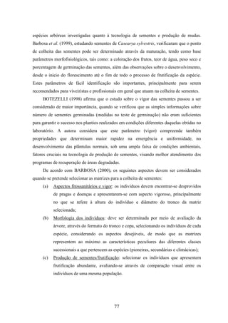 espécies arbóreas investigadas quanto à tecnologia de sementes e produção de mudas. 
Barbosa et al. (1999), estudando sementes de Casearya sylvestris, verificaram que o ponto 
de colheita das sementes pode ser determinado através da maturação, tendo como base 
parâmetros morfofisiológicos, tais como: a coloração dos frutos, teor de água, peso seco e 
porcentagem de germinação das sementes, além das observações sobre o desenvolvimento, 
desde o início do florescimento até o fim de todo o processo de frutificação da espécie. 
Estes parâmetros de fácil identificação são importantes, principalmente para serem 
recomendados para viveiristas e profissionais em geral que atuam na colheita de sementes. 
BOTEZELLI (1998) afirma que o estudo sobre o vigor das sementes passou a ser 
considerado de maior importância, quando se verificou que as simples informações sobre 
número de sementes germinadas (medidas no teste de germinação) não eram suficientes 
para garantir o sucesso nos plantios realizados em condições diferentes daquelas obtidas no 
laboratório. A autora considera que este parâmetro (vigor) compreende também 
propriedades que determinam maior rapidez na emergência e uniformidade, no 
desenvolvimento das plântulas normais, sob uma ampla faixa de condições ambientais, 
fatores cruciais na tecnologia de produção de sementes, visando melhor atendimento dos 
programas de recuperação de áreas degradadas. 
De acordo com BARBOSA (2000), os seguintes aspectos devem ser considerados 
quando se pretende selecionar as matrizes para a colheita de sementes: 
(a) Aspectos fitossanitários e vigor: os indivíduos devem encontrar-se desprovidos 
de pragas e doenças e apresentarem-se com aspecto vigoroso, principalmente 
no que se refere à altura do indivíduo e diâmetro do tronco da matriz 
selecionada; 
(b) Morfologia dos indivíduos: deve ser determinada por meio de avaliação da 
árvore, através do formato do tronco e copa, selecionando os indivíduos de cada 
espécie, considerando os aspectos desejáveis, de modo que as matrizes 
representem ao máximo as características peculiares das diferentes classes 
sucessionais a que pertencem as espécies (pioneiras, secundárias e climácicas); 
(c) Produção de sementes/frutificação: selecionar os indivíduos que apresentem 
frutificação abundante, avaliando-se através de comparação visual entre os 
indivíduos de uma mesma população. 
77 
 