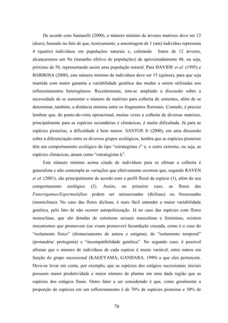 De acordo com Santarelli (2000), o número mínimo de árvores matrizes deve ser 12 
(doze), baseado no fato de que, teoricamente, a amostragem de 1 (um) indivíduo representa 
4 (quatro) indivíduos em populações naturais e, coletando frutos de 12 árvores, 
alcançaremos um Ne (tamanho efetivo de populações) de aproximadamente 48, ou seja, 
próximo de 50, representando assim uma população natural. Para DAVIDE et al. (1995) e 
BARBOSA (2000), este número mínimo de indivíduos deve ser 15 (quinze), para que seja 
mantida com maior garantia a variabilidade genética das mudas a serem utilizadas nos 
reflorestamentos heterogêneos. Recentemente, tem-se ampliado a discussão sobre a 
necessidade de se aumentar o número de matrizes para colheita de sementes, além de se 
determinar, também, a distância mínima entre os fragmentos florestais. Contudo, é preciso 
lembrar que, do ponto-de-vista operacional, muitas vezes a colheita de diversas matrizes, 
principalmente para as espécies secundárias e climácicas, é muito dificultada. Já para as 
espécies pioneiras, a dificuldade é bem menor. SANTOS Jr (2000), em uma discussão 
sobre a diferenciação entre os diversos grupos ecológicos, lembra que as espécies pioneiras 
têm um comportamento ecológico do tipo “estrategistas r” e, o outro extremo, ou seja, as 
espécies climácicas, atuam como “estrategistas k”. 
Este número mínimo acima citado de indivíduos para se efetuar a colheita é 
generalista e não contempla as variações que efetivamente ocorrem que, segundo RAVEN 
et al. (2001), são principalmente de acordo com o perfil floral da espécie (1), além do seu 
comportamento ecológico (2). Assim, no primeiro caso, as flores das 
Fanerógamas/Espermatófitas podem ser unissexuadas (díclinas) ou bissexuadas 
(monóclinas). No caso das flores díclinas, é mais fácil entender a maior variabilidade 
genética, pelo fato de não ocorrer autopolinização. Já no caso das espécies com flores 
monoclinas, que são dotadas de estruturas sexuais masculinas e femininas, existem 
mecanismos que promovem (ou visam promover) fecundação cruzada, como é o caso do 
“isolamento físico” (distanciamento de antera e estigma), do “isolamento temporal” 
(protandria/ protogenia) e “incompatibilidade genética”. No segundo caso, é possível 
afirmar que o número de indivíduos de cada espécie é muito variável, entre outros em 
função do grupo sucessional (KAGEYAMA; GANDARA, 1999) a que eles pertencem. 
Deve-se levar em conta, por exemplo, que as espécies dos estágios sucessionais iniciais 
possuem maior produtividade e maior número de plantas em uma dada região que as 
espécies dos estágios finais. Outro fator a ser considerado é que, como geralmente a 
proporção de espécies em um reflorestamento é de 70% de espécies pioneiras e 30% de 
78 
 