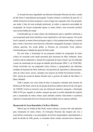 A situação das áreas degradadas nas diferentes formações florestais de todo o estado 
de São Paulo é especialmente preocupante. Estudos estimam a existência de mais de 1,3 
milhão de hectares de áreas marginais a cursos d’água sem vegetação ciliar. Esta projeção, 
que ainda é fruto de uma avaliação preliminar, já indica a expressiva necessidade de 
recuperação. Se fossem recuperadas apenas as matas ciliares, seria necessário produzir 
mais de dois bilhões de mudas. 
Considerando que as matas ciliares são fundamentais para o equilíbrio ambiental, a 
sua recuperação pode trazer benefícios muito significativos sob vários aspectos. Em escala 
local e regional, as matas ciliares protegem a água e o solo, proporcionam abrigo e sustento 
para a fauna e funcionam como barreiras, reduzindo a propagação de pragas e doenças em 
culturas agrícolas. Em escala global, as florestas em crescimento fixam carbono, 
contribuindo para a redução dos gases do efeito estufa. 
Por esta razão, a formulação de um programa estadual de recuperação de matas 
ciliares foi assumida como tarefa prioritária pela Secretaria do Meio Ambiente. Neste 
contexto está em andamento o “projeto de recuperação de matas ciliares” que foi elaborado 
a partir da constituição de um grupo de trabalho pela Resolução SMA 11, de 25/04/2002. 
Foram envolvidos em sua preparação vários técnicos e pesquisadores das diferentes 
unidades da Secretaria do Meio Ambiente e da Secretaria de Agricultura e Abastecimento, 
além de outros atores sociais, contando com recursos do Global Environment Facility – 
GEF, através do acordo de doação firmado entre o governo do estado de São Paulo e o 
Banco Mundial. 
Todo o projeto teve como linha de base as pesquisas realizadas pelo Instituto de 
Botânica de São Paulo, através de um projeto de políticas públicas desenvolvido com apoio 
da FAPESP. Contou-se inclusive com um referencial normativo adequado, a Resolução 
SMA 47/03 que, segundo os estudos, assegura que para a escolha adequada das espécies 
para a recuperação de matas ciliares sejam adotados critérios relacionados à ocorrência 
regional e à manutenção de níveis mínimos de diversidade entre as espécies arbóreas. 
Recuperação de Áreas Degradadas: Um Breve Histórico 
Sabe-se que no Estado de São Paulo, muitos esforços e recursos têm sido aplicados 
para restauração de matas ciliares. As formações florestais das margens dos rios e 
reservatórios começaram a ser preocupação de diversos pesquisadores, principalmente, a 
partir da década de 1980, porém, os resultados destes estudos encontravam-se dispersos. 
7 
 