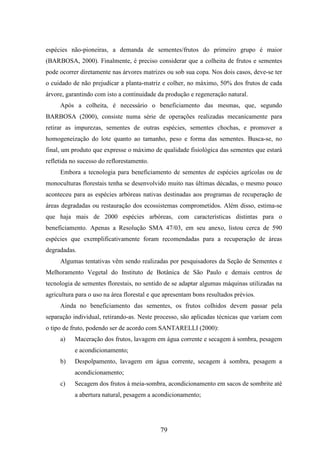 espécies não-pioneiras, a demanda de sementes/frutos do primeiro grupo é maior 
(BARBOSA, 2000). Finalmente, é preciso considerar que a colheita de frutos e sementes 
pode ocorrer diretamente nas árvores matrizes ou sob sua copa. Nos dois casos, deve-se ter 
o cuidado de não prejudicar a planta-matriz e colher, no máximo, 50% dos frutos de cada 
árvore, garantindo com isto a continuidade da produção e regeneração natural. 
Após a colheita, é necessário o beneficiamento das mesmas, que, segundo 
BARBOSA (2000), consiste numa série de operações realizadas mecanicamente para 
retirar as impurezas, sementes de outras espécies, sementes chochas, e promover a 
homogeneização do lote quanto ao tamanho, peso e forma das sementes. Busca-se, no 
final, um produto que expresse o máximo de qualidade fisiológica das sementes que estará 
refletida no sucesso do reflorestamento. 
Embora a tecnologia para beneficiamento de sementes de espécies agrícolas ou de 
monoculturas florestais tenha se desenvolvido muito nas últimas décadas, o mesmo pouco 
aconteceu para as espécies arbóreas nativas destinadas aos programas de recuperação de 
áreas degradadas ou restauração dos ecossistemas comprometidos. Além disso, estima-se 
que haja mais de 2000 espécies arbóreas, com características distintas para o 
beneficiamento. Apenas a Resolução SMA 47/03, em seu anexo, listou cerca de 590 
espécies que exemplificativamente foram recomendadas para a recuperação de áreas 
degradadas. 
Algumas tentativas vêm sendo realizadas por pesquisadores da Seção de Sementes e 
Melhoramento Vegetal do Instituto de Botânica de São Paulo e demais centros de 
tecnologia de sementes florestais, no sentido de se adaptar algumas máquinas utilizadas na 
agricultura para o uso na área florestal e que apresentam bons resultados prévios. 
Ainda no beneficiamento das sementes, os frutos colhidos devem passar pela 
separação individual, retirando-as. Neste processo, são aplicadas técnicas que variam com 
o tipo de fruto, podendo ser de acordo com SANTARELLI (2000): 
a) Maceração dos frutos, lavagem em água corrente e secagem à sombra, pesagem 
79 
e acondicionamento; 
b) Despolpamento, lavagem em água corrente, secagem à sombra, pesagem a 
acondicionamento; 
c) Secagem dos frutos à meia-sombra, acondicionamento em sacos de sombrite até 
a abertura natural, pesagem a acondicionamento; 
 