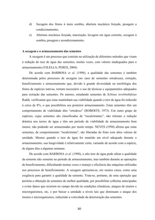 d) Secagem dos frutos à meia sombra, abertura mecânica forçada, pesagem a 
80 
condicionamento; 
e) Abertura mecânica forçada, maceração, lavagem em água corrente, secagem à 
sombra, pesagem e acondicionamento. 
A secagem e o armazenamento das sementes 
A secagem é um processo que consiste na utilização de diferentes métodos que visam 
à redução do teor de água das sementes, muitas vezes, com valores inadequados para o 
armazenamento (VILELLA; PERES, 2004). 
De acordo com BARBOSA et al. (1998), a qualidade das sementes é também 
determinada pelos processos de secagem (no caso de sementes ortodoxas), extração, 
beneficiamento e armazenamento que, devido à grande diversidade na morfologia dos 
frutos de espécies nativas, tornam necessário o uso de técnicas e equipamentos adequados 
para extração das sementes. Os autores, estudando sementes de Schinus terebinthifoius 
Raddi, verificaram que estas mantinham sua viabilidade quando o teor de água foi reduzido 
à cerca de 8%, o que possibilitou seu posterior armazenamento. Estas sementes têm um 
comportamento de viabilidade dito “ortodoxo” (ROBERTS, 1973). Um outro grupo de 
espécies, cujas sementes são classificadas de “recalcitrantes”, não toleram a redução 
drástica nos teores de água e têm um período de viabilidade de armazenamento bem 
menor, não podendo ser armazenadas por muito tempo. NEVES (1994) afirma que estas 
sementes, de comportamento “recalcitrante”, são liberadas do fruto com altos valores de 
umidade. Mesmo quando o teor de água for mantido em nível adequado durante o 
armazenamento, sua longevidade é relativamente curta, variando de acordo com a espécie, 
de alguns dias a algumas semanas. 
De acordo com BARBOSA et al. (1998), o alto teor de água pode afetar a qualidade 
da semente não somente no período de armazenamento, mas também durante as operações 
de beneficiamento, dificultando muitas vezes o manejo e eficiência das máquinas utilizadas 
nos processos de beneficiamento. A secagem apresenta-se, em muitos casos, como uma 
exigência para garantir a qualidade da semente. Trata-se, portanto, de uma operação que 
permita a obtenção de sementes de melhor qualidade, por possibilitar colheitas antecipadas 
e evitar danos que ocorrem no campo devido às condições climáticas, ataques de insetos e 
microrganismos, etc, e por baixar a umidade a níveis tais que diminuam o ataque dos 
insetos e microrganismos, reduzindo a velocidade da deterioração das sementes. 
 