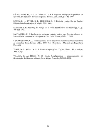 PIÑA-RODRIGUES, F. C. M.; PIRATELLI, A J. Aspectos ecológicos da produção de 
sementes. In: Sementes florestais tropicais. Brasília: ABRATES, p.47-82. 1993. 
RAVEN, P. H.; EVERT, R. F.; EICHHORN, S. E. Biologia vegetal. Rio de Janeiro: 
Editora Guanabara Koogan, 6ª edição, 2001. 906 p. 
ROBERTS, E. H. Predicting the storage life of seeds. Seed Science and Tecnology, v.1, p. 
499-514. 1973. 
SANTARELLI, E. G. Produção de mudas de espécies nativas para florestas ciliares. In: 
Matas ciliares: conservação e recuperação. São Paulo: Edusp, p.313-317. 2000. 
SANTOS JUNIOR, N. A. Estabelecimento inicial de espécies florestais nativas em sistema 
de semeadura direta. Lavras: UFLA, 2000. 96p. (Dissertação - Mestrado em Engenharia 
Florestal). 
VIDAL, W. N.; VIDAL, M. R. R. Botânica: organografia. Viçosa: Editora UFV, 4ª edição, 
2000. 124 p. 
VILLELA, F. A.; PERES, W. B. Coleta, beneficiamento e armazenamento. In: 
Germinação: do básico ao aplicado. Porto Alegre: Artmed, p.265-282. 2004. 
84 
 