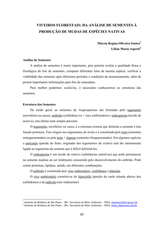 VIVEIROS FLORESTAIS: DA ANÁLISE DE SEMENTES À 
PRODUÇÃO DE MUDAS DE ESPÉCIES NATIVAS 
85 
Márcia Regina Oliveira Santos1 
Lilian Maria Asperti2 
Análise de Sementes 
A análise de sementes é muito importante, pois permite avaliar a qualidade física e 
fisiológica do lote de sementes, comparar diferentes lotes da mesma espécie, verificar a 
viabilidade das sementes após diferentes períodos e condições de armazenamento, além de 
prestar importantes informações para fins de semeadura. 
Para melhor podermos avaliá-las, é necessário conhecermos as estruturas das 
sementes. 
Estrutura das Sementes 
De modo geral, as sementes de Angiospermas são formadas pelo tegumento 
(envoltório ou casca), embrião (cotilédone (s) + eixo embrionário) e endosperma (tecido de 
reserva), este último nem sempre presente. 
O tegumento, envoltório ou casca, é a estrutura externa que delimita a semente e tem 
função protetora. Tem origem nos tegumentos do óvulo e é constituído pela testa (sementes 
unitegumentadas) ou pela testa + tégmen (sementes bitegumentadas). Em algumas espécies 
o pericarpo (parede do fruto, originado dos tegumentos do ovário) está tão intimamente 
ligado ao tegumento da semente que é difícil delimitá-los. 
O endosperma é um tecido de reserva (substâncias nutritivas) que pode permanecer 
na semente madura ou ser totalmente consumido pelo desenvolvimento do embrião. Pode 
conter proteínas, lipídeos, amido, em diferentes combinações. 
O embrião é constituído por: eixo embrionário, cotilédones e plúmula. 
O eixo embrionário constitui-se do hipocótilo (porção do caule situada abaixo dos 
cotilédones) e da radícula (raiz rudimentar). 
1 Instituto de Botânica de São Paulo – IBt / Secretaria do Meio Ambiente – SMA, msantos@ibot.sp.gov.br 
2 Instituto de Botânica de São Paulo – IBt / Secretaria do Meio Ambiente – SMA, lilian_ibpa@uol.com.br 
 