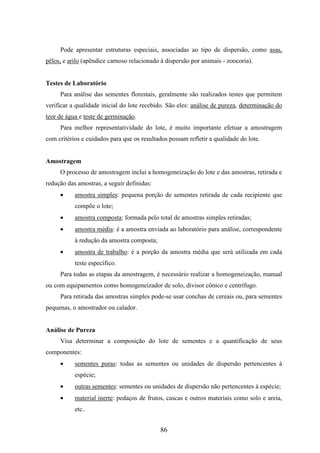 Pode apresentar estruturas especiais, associadas ao tipo de dispersão, como asas, 
pêlos, e arilo (apêndice carnoso relacionado à dispersão por animais - zoocoria). 
86 
Testes de Laboratório 
Para análise das sementes florestais, geralmente são realizados testes que permitem 
verificar a qualidade inicial do lote recebido. São eles: análise de pureza, determinação do 
teor de água e teste de germinação. 
Para melhor representatividade do lote, é muito importante efetuar a amostragem 
com critérios e cuidados para que os resultados possam refletir a qualidade do lote. 
Amostragem 
O processo de amostragem inclui a homogeneização do lote e das amostras, retirada e 
redução das amostras, a seguir definidas: 
· amostra simples: pequena porção de sementes retirada de cada recipiente que 
compõe o lote; 
· amostra composta: formada pelo total de amostras simples retiradas; 
· amostra média: é a amostra enviada ao laboratório para análise, correspondente 
à redução da amostra composta; 
· amostra de trabalho: é a porção da amostra média que será utilizada em cada 
teste específico. 
Para todas as etapas da amostragem, é necessário realizar a homogeneização, manual 
ou com equipamentos como homogeneizador de solo, divisor cônico e centrífugo. 
Para retirada das amostras simples pode-se usar conchas de cereais ou, para sementes 
pequenas, o amostrador ou calador. 
Análise de Pureza 
Visa determinar a composição do lote de sementes e a quantificação de seus 
componentes: 
· sementes puras: todas as sementes ou unidades de dispersão pertencentes à 
espécie; 
· outras sementes: sementes ou unidades de dispersão não pertencentes à espécie; 
· material inerte: pedaços de frutos, cascas e outros materiais como solo e areia, 
etc.. 
 