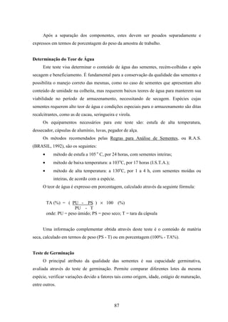 Após a separação dos componentes, estes devem ser pesados separadamente e 
expressos em termos de porcentagem do peso da amostra de trabalho. 
87 
Determinação do Teor de Água 
Este teste visa determinar o conteúdo de água das sementes, recém-colhidas e após 
secagem e beneficiamento. É fundamental para a conservação da qualidade das sementes e 
possibilita o manejo correto das mesmas, como no caso de sementes que apresentam alto 
conteúdo de umidade na colheita, mas requerem baixos teores de água para manterem sua 
viabilidade no período de armazenamento, necessitando de secagem. Espécies cujas 
sementes requerem alto teor de água e condições especiais para o armazenamento são ditas 
recalcitrantes, como as de cacau, seringueira e virola. 
Os equipamentos necessários para este teste são: estufa de alta temperatura, 
dessecador, cápsulas de alumínio, luvas, pegador de alça. 
Os métodos recomendados pelas Regras para Análise de Sementes, ou R.A.S. 
(BRASIL, 1992), são os seguintes: 
· método de estufa a 105 o C, por 24 horas, com sementes inteiras; 
· método de baixa temperatura: a 103oC, por 17 horas (I.S.T.A.); 
· método de alta temperatura: a 130oC, por 1 a 4 h, com sementes moídas ou 
inteiras, de acordo com a espécie. 
O teor de água é expresso em porcentagem, calculado através da seguinte fórmula: 
TA (%) = ( PU - PS ) ´ 100 (%) 
PU - T 
onde: PU = peso úmido; PS = peso seco; T = tara da cápsula 
Uma informação complementar obtida através deste teste é o conteúdo de matéria 
seca, calculado em termos de peso (PS - T) ou em porcentagem (100% - TA%). 
Teste de Germinação 
O principal atributo da qualidade das sementes é sua capacidade germinativa, 
avaliada através do teste de germinação. Permite comparar diferentes lotes da mesma 
espécie, verificar variações devido a fatores tais como origem, idade, estágio de maturação, 
entre outros. 
 