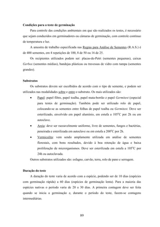 89 
Condições para o teste de germinação 
Para controle das condições ambientais em que são realizados os testes, é necessário 
que sejam conduzidos em germinadores ou câmaras de germinação, com controle contínuo 
de temperatura e luz. 
A amostra de trabalho especificada nas Regras para Análise de Sementes (R.A.S.) é 
de 400 sementes, em 4 repetições de 100, 8 de 50 ou 16 de 25. 
Os recipientes utilizados podem ser: placas-de-Petri (sementes pequenas), caixas 
Gerbox (sementes médias), bandejas plásticas ou travessas de vidro com tampa (sementes 
grandes). 
Substratos 
Os substratos devem ser escolhidos de acordo com o tipo de semente, e podem ser 
utilizados nas modalidades sobre e entre o substrato. Os mais utilizados são: 
· Papel: papel filtro, papel toalha, papel mata-borrão e papel Germitest (especial 
para testes de germinação). Também pode ser utilizado rolo de papel, 
colocando-se as sementes entre folhas de papel toalha ou Germitest. Deve ser 
esterilizado, envolvido em papel alumínio, em estufa a 105oC por 2h ou em 
autoclave. 
· Areia: deve ser razoavelmente uniforme, livre de sementes, fungos e bactérias, 
peneirada e esterilizada em autoclave ou em estufa a 200oC por 2h. 
· Vermiculita: vem sendo amplamente utilizada em análise de sementes 
florestais, com bons resultados, devido à boa retenção de água e baixa 
proliferação de microrganismos. Deve ser esterilizada em estufa a 105oC por 
24h ou autoclavada. 
Outros substratos utilizados são: esfagno, carvão, terra, rolo de pano e serragem. 
Duração do teste 
A duração do teste varia de acordo com a espécie, podendo ser de 10 dias (espécies 
com germinação rápida) a 60 dias (espécies de germinação lenta). Para a maioria das 
espécies nativas o período varia de 20 a 30 dias. A primeira contagem deve ser feita 
quando se inicia a germinação e, durante o período do teste, fazem-se contagens 
intermediárias. 
 