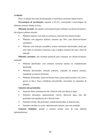 90 
Avaliação 
Para a avaliação dos testes de germinação, é necessário conceituar alguns termos: 
Porcentagem de germinação, segundo as R.A.S., corresponde à porcentagem de 
plântulas normais obtidas no teste. 
Plântulas normais: são aquelas com potencial para continuar seu desenvolvimento e 
dar origem a plantas normais: 
· Plântulas intactas: com todas as estruturas essenciais bem desenvolvidas; 
· Plântulas com pequenos defeitos, menores que 50%, com desenvolvimento 
satisfatório; 
· Plântulas com infecção secundária, mesmo seriamente deterioradas, desde que 
com todas as estruturas essenciais e que a própria semente não seja a fonte de 
infecção. 
Plântulas anormais: não mostram potencial para continuar seu desenvolvimento, 
incluindo: 
· Plântulas danificadas: com estrutura essencial ausente ou completamente 
danificada; 
· Plântulas deterioradas: infecção primária, originada da própria semente, 
impedindo seu desenvolvimento; 
· Plântulas deformadas: desenvolvimento fraco; gema apical ausente; raiz curta e 
grossa ou fina e fraca; cotilédones descoloridos, necrosados ou separados da 
plântula. 
Sementes não germinadas 
· Sementes duras: permanecem até o final do teste sem absorver água; 
· Sementes dormentes: aparentemente viáveis, absorvem água, mas não 
germinam nem apodrecem até o final do teste; 
· Sementes mortas: não germinam, estando deterioradas no final do teste; 
· Sementes chochas ou vazias: aparentemente intactas, mas sem conteúdo. 
Sementes múltiplas: quando a semente produz mais de uma plântula 
(poliembriônica) 
 