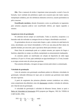Obs.: Para o manuseio de ácidos é importante tomar precauções: avental e luvas de 
borracha, local ventilado (de preferência capela com exaustor) para não inalar vapores, 
manipulação cuidadosa, pois são substâncias altamente corrosivas, causam queimaduras na 
pele e mucosas. 
Escarificação mecânica: abrasão (lixamento), cortes ou perfurações no tegumento; 
para sementes pequenas pode-se usar escarificador elétrico, por alguns segundos a 
minutos. 
92 
Assepsia nos testes de germinação 
Os substratos devem sempre ser esterilizados. Todos os utensílios, recipientes e as 
bancadas onde são realizadas as contagens devem ser limpos e desinfetados com álcool. 
Os germinadores devem ser conservados limpos e, após o término de cada bateria de 
testes, desinfetados com formol (formaldeído a 0,5%) em uma placa-de-Petri dentro do 
aparelho fechado, por uma noite, após o que deixar aberto para eliminar o vapor. 
Outra fonte de contaminação pode ser a própria semente, por esporos de fungos e 
bactérias, adquiridos no campo, na colheita, manipulação ou armazenamento inadequados. 
As sementes podem ser esterilizadas em solução de hipoclorito de sódio (água 
sanitária) a 2% por 4 a 10 min, após embebição em água destilada por 5 a 15 min, lavando-as 
em água corrente antes de colocar para germinar. 
Para sementes delicadas, a lavagem em água corrente pode reduzir a contaminação. 
Velocidade de germinação 
Lotes de sementes com germinação semelhante podem ter diferentes velocidades de 
germinação, indicando diferenças de vigor, pois as sementes que germinam mais rápido 
são mais vigorosas. 
A partir do surgimento das primeiras plântulas normais (estabelecer um critério, 
como comprimento das plântulas), estas são diariamente contadas e retiradas do substrato, 
até o final do teste de germinação. 
A velocidade de germinação é calculada de diferentes formas, dentre as quais o 
Índice de Velocidade de Germinação (IVG) proposto por Maguire, 1962 (In: VIEIRA & 
CARVALHO, 1994): 
IVG = G1 + G2 +..... + Gn , onde : 
N1 N2 Nn 
 