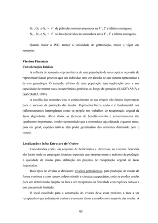G1 , G2 e Gn = n° de plântulas normais presentes na 1a , 2a e última contagens; 
N1 , N2 e Nn = no de dias decorridos da semeadura até a 1a , 2a e última contagens. 
Quanto maior o IVG, menor a velocidade de germinação, maior o vigor das 
93 
sementes. 
Viveiros Florestais 
Considerações Iniciais 
A colheita de sementes representativa de uma população de uma espécie necessita de 
representatividade genética que um indivíduo tem, em função de seu sistema reprodutivo e 
de sua genealogia. O tamanho efetivo de uma população tem implicação com a sua 
capacidade de manter suas características genéticas ao longo de gerações (KAGEYAMA e 
GANDARA 1999). 
A escolha das sementes e/ou o conhecimento de sua origem são fatores importantes 
para o sucesso da produção das mudas. Representa baixo custo e é fundamental nos 
reflorestamentos heterogêneos como se propõe nos trabalhos de recuperação vegetal de 
áreas degradadas. Além disso, as técnicas de beneficiamento e armazenamento são 
igualmente importantes, sendo recomendado que a semeadura seja efetuada o quanto antes, 
pois em geral, espécies nativas têm poder germinativo das sementes diminuído com o 
tempo. 
Localização e Infra-Estrutura do Viveiro 
Considerados como um conjunto de benfeitorias e utensílios, os viveiros florestais 
são locais onde se empregam técnicas especiais que proporcionem o máximo de produção 
e qualidade de mudas para utilização em projetos de recuperação vegetal de áreas 
degradadas. 
Dois tipos de viveiro se destacam: viveiros permanentes, para produção de mudas de 
forma contínua e com tempo indeterminado e viveiros temporários, onde se produz mudas 
para um determinado projeto ou área a ser recuperada ou florestada com espécies nativas e 
por um período limitado. 
O local escolhido para a construção do viveiro deve estar próximo a área a ser 
recuperada o que reduzirá os custos e eventuais danos causados no transporte das mudas. A 
 