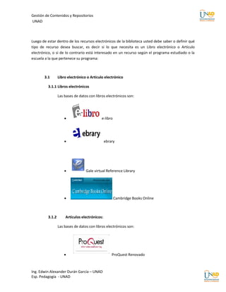 Gestión de Contenidos y Repositorios
UNAD



Luego de estar dentro de los recursos electrónicos de la biblioteca usted debe saber o definir qué
tipo de recurso desea buscar, es decir si lo que necesita es un Libro electrónico o Artículo
electrónico, o si de lo contrario está interesado en un recurso según el programa estudiado o la
escuela a la que pertenece su programa:



       3.1        Libro electrónico o Artículo electrónico

          3.1.1 Libros electrónicos

                  Las bases de datos con libros electrónicos son:




                                            e-libro




                                               ebrary




                                  Gale virtual Reference Library




                                                      Cambridge Books Online



          3.1.2       Artículos electrónicos:

                  Las bases de datos con libros electrónicos son:




                                                   ProQuest Renovado



Ing. Edwin Alexander Durán García – UNAD
Esp. Pedagogía - UNAD
 