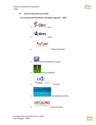 Gestión de Contenidos y Repositorios
UNAD

       3.2     Recursos electrónicos por Escuela

         3.2.1 Escuela de Ciencias Básicas, Tecnología e Ingeniería - ECBTI:




                                               e-libro




                                                ebrary




                                                     ProQuest Renovado




                                      Gale virtual Reference Library




                                       Informe Académico




                                                           Eric OCLC




                                                         Cambridge Books Online




                                                     Revista VirtualPro




Ing. Edwin Alexander Durán García – UNAD
Esp. Pedagogía - UNAD
 