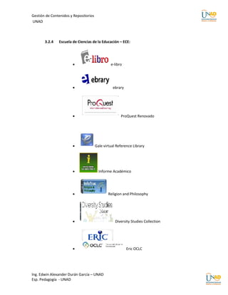 Gestión de Contenidos y Repositorios
UNAD



       3.2.4   Escuela de Ciencias de la Educación – ECE:




                                               e-libro




                                                ebrary




                                                     ProQuest Renovado




                                      Gale virtual Reference Library




                                        Informe Académico




                                              Religion and Philosophy




                                                  Diversity Studies Collection




                                                         Eric OCLC




Ing. Edwin Alexander Durán García – UNAD
Esp. Pedagogía - UNAD
 