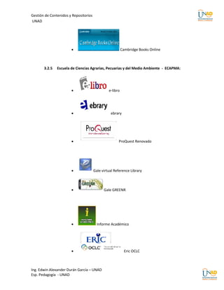 Gestión de Contenidos y Repositorios
UNAD




                                                         Cambridge Books Online



       3.2.5   Escuela de Ciencias Agrarias, Pecuarias y del Medio Ambiente - ECAPMA:




                                               e-libro




                                                ebrary




                                                     ProQuest Renovado




                                      Gale virtual Reference Library



                                            Gale GREENR




                                        Informe Académico




                                                           Eric OCLC



Ing. Edwin Alexander Durán García – UNAD
Esp. Pedagogía - UNAD
 