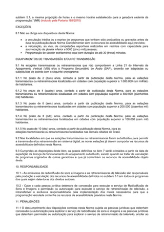 subitem 5.1, a mesma proporção de horas e o mesmo horário estabelecido para a geradora cedente da
programação." (NR) (incluído pela Portaria 188/2010)

EXCEÇÕES

8.1 Não se obriga aos dispositivos desta Norma:

       a veiculação inédita ou a reprise de programas que tenham sido produzidos ou gravados antes da
       data de publicação desta Norma Complementar sem os recursos de acessibilidade aqui previstos;
       a veiculação, ao vivo, de competições esportivas realizadas em recintos com capacidade para
       acomodação de platéia inferior a 5000 (cinco mil) pessoas;
       Programação de caráter estritamente local com duração de até 30 (trinta) minutos.

EQUIPAMENTOS DE TRANSMISSÃO E/OU RETRANSMISSÃO

9.1 As estações transmissoras ou retransmissoras que não comportarem a Linha 21 do Intervalo de
Apagamento Vertical (VBI) e/ou o Programa Secundário de Áudio (SAP), deverão ser adaptadas ou
substituídas de acordo com o seguinte cronograma:

9.1.1 No prazo de 2 (dois) anos, contado a partir da publicação desta Norma, para as estações
transmissoras ou retransmissoras localizadas em cidades com população superior a 1.000.000 (um milhão)
de habitantes.

9.1.2 No prazo de 4 (quatro) anos, contado a partir da publicação desta Norma, para as estações
transmissoras ou retransmissoras localizadas em cidades com população superior a 500.000 (quinhentos
mil) habitantes.

9.1.3 No prazo de 6 (seis) anos, contado a partir da publicação desta Norma, para as estações
transmissoras ou retransmissoras localizadas em cidades com população superior a 200.000 (duzentos mil)
habitantes.

9.1.4 No prazo de 8 (oito) anos, contado a partir da publicação desta Norma, para as estações
transmissoras ou retransmissoras localizadas em cidades com população superior a 100.000 (cem mil)
habitantes.

9.1.5 No prazo de 10 (dez) anos, contado a partir da publicação desta Norma, para as
estações transmissoras ou retransmissoras localizadas nas demais cidades do Brasil.

9.2 Nas localidades em que as estações transmissoras ou retransmissoras forem substituídas para permitir
a transmissão e/ou retransmissão em sistema digital, as novas estações já devem comportar os recursos de
acessibilidade definidos nesta Norma.

9.3 Cumpridas as disposições deste item, os prazos definidos no item 7 serão contados a partir da data de
expedição da licença de funcionamento do equipamento substituído, exceto quando se tratar de veiculação
de programas originados de outras geradoras e que já contenham os recursos de acessibilidade objeto
desta.

10. RESPONSABILIDADE

10.1 - As emissoras de radiodifusão de sons e imagens e as retransmissoras de televisão são responsáveis
pela produção e veiculação dos recursos de acessibilidade definidos no subitem 5.1 em todos os programas
dos quais sejam detentoras dos direitos autorais.

10.2 - Cabe a cada pessoa jurídica detentora de concessão para executar o serviço de Radiodifusão de
Sons e Imagens e permissão ou autorização para executar o serviço de retransmissão de televisão, a
intransferível e exclusiva responsabilidade pela implementação dos meios necessários para que a
programação veiculada contenha os recursos de acessibilidade previstos nesta Norma.

11. PENALIDADES

11.1 O descumprimento das disposições contidas nesta Norma sujeita as pessoas jurídicas que detenham
concessão ou autorização para explorar o serviço de radiodifusão de sons e imagens e as pessoas jurídicas
que detenham permissão ou autorização para explorar o serviço de retransmissão de televisão, ancilar ao
 