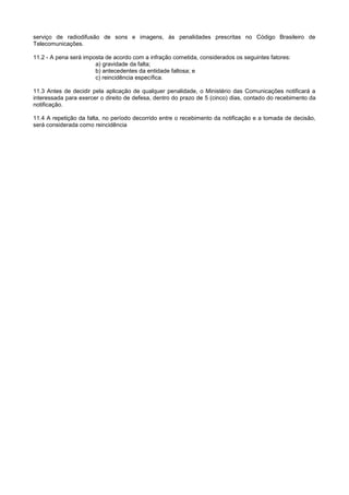 serviço de radiodifusão de sons e imagens, às penalidades prescritas no Código Brasileiro de
Telecomunicações.

11.2 - A pena será imposta de acordo com a infração cometida, considerados os seguintes fatores:
                       a) gravidade da falta;
                       b) antecedentes da entidade faltosa; e
                       c) reincidência específica.

11.3 Antes de decidir pela aplicação de qualquer penalidade, o Ministério das Comunicações notificará a
interessada para exercer o direito de defesa, dentro do prazo de 5 (cinco) dias, contado do recebimento da
notificação.

11.4 A repetição da falta, no período decorrido entre o recebimento da notificação e a tomada de decisão,
será considerada como reincidência
 