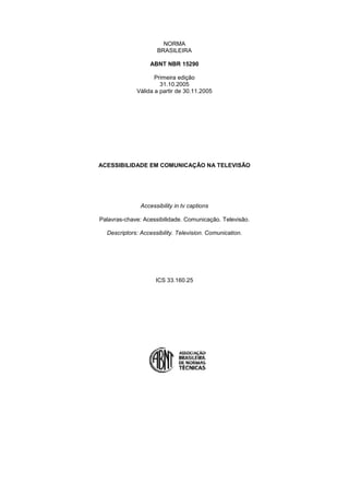 NORMA
                     BRASILEIRA

                   ABNT NBR 15290

                    Primeira edição
                      31.10.2005
             Válida a partir de 30.11.2005




ACESSIBILIDADE EM COMUNICAÇÃO NA TELEVISÃO




               Accessibility in tv captions

Palavras-chave: Acessibilidade. Comunicação. Televisão.

  Descriptors: Accessibility. Television. Comunication.




                     ICS 33.160.25
 