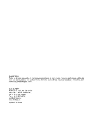 © ABNT 2005
Todos os direitos reservados. A menos que especificado de outro modo, nenhuma parte desta publicação
pode ser reproduzida ou por qualquer meio, eletrônico ou mecânico, incluindo fotocópia e microfilme, sem
permissão por escrito pela ABNT.



Sede da ABNT
Av.Treze de Maio, 13 - 28º andar
20031-901 - Rio de Janeiro - RJ
Tel.: + 55 21 3974-2300
Fax: + 55 21 2220-1762
abnt@abnt.org.br
www.abnt.org.br
Impresso no Brasil
 