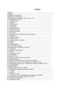 SUMÁRIO

Prefácio......................................................................................................................
1 Objetivo ..................................................................................................................
2 Referências normativas ... ....................................................................................
3 Definições e abreviaturas .....................................................................................
4 Diretrizes para a legenda oculta em texto - CC ...................................................
4.1 Características gerais .......................................................................................
4.1.1 Abreviaturas ...................................................................................................
4.1.2 Acertos ........................................................................................................ ...
4.1.3 Alinhamentos .................................................................................................
4.1.4 Caracteres .....................................................................................................
4.1.5 Fundo/tarja ....................................................................................................
4.1.6 Número de linhas ........................................................................................
4.1.7 Posicionamento ..........................................................................................
4.1.8 Sinais e símbolos ........................................................................................
4.1.9 Sincronia .......................................................................................................
4.2 Características do sistema de CC pré-gravado ...............................................
4.2.1 Diálogos ........................................................................................................
4.2.2 Efeitos sonoros ............................................................................................
4.2.3 Fala e ruídos ..................................................................................................
4.2.4 Identificação dos falantes ...........................................................................
4.2.5 Itálico ............................................................................................................
4.2.6 Música ...........................................................................................................
4.2.7 Onomatopéias .............................................................................................
4.2.8 Tempo de exposição ....................................................................................
5 Diretrizes para os sistemas CC e SAP ................................................................
5.1 Televisores .....................................................................................................
5.2 Dispositivo decodificador ...............................................................................
5.2.1 Geral ...............................................................................................................
5.2.2 Tipologia e fontes ........................................................................................
5.3 Identificação .....................................................................................................
5.4 Linha 21 e 284 ..................................................................................................
5.5 Programa secundário de áudio (SAP) ...........................................................
5.6 Retransmissoras ..............................................................................................
5.7 Tabela de caracteres para produção e reprodução ......................................
6 Diretrizes para o áudio com a descrição de imagens e sons .........................
6.1 Características gerais para a descrição em áudio de imagens e sons .......
6.2 Compatibilidade ................................................................................................
6.3 Diferenciação ....................................................................................................
7 Diretrizes para a janela de LIBRAS ....................................................................
7.1 Características gerais da janela de LIBRAS .......................................................
7.1.1 Estúdio .................................................................................................................
7.1.2 Janela ...................................................................................................................
7.1.3 Recorte ou wipe ..................................................................................................
7.1.4 Requisitos para a interpretação e visualização da LIBRAS.............................
8 Diretrizes para a produção de fitas VHS e DVD .....................................................
8.1 Produção de fitas VHS.......................................................................................
8.2 Produção de DVD ...............................................................................................
 