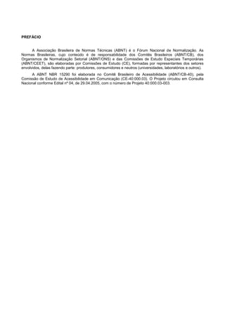 PREFÁCIO


      A Associação Brasileira de Normas Técnicas (ABNT) é o Fórum Nacional de Normalização. As
Normas Brasileiras, cujo conteúdo é de responsabilidade dos Comitês Brasileiros (ABNT/CB), dos
Organismos de Normalização Setorial (ABNT/ONS) e das Comissões de Estudo Especiais Temporárias
(ABNT/CEET), são elaboradas por Comissões de Estudo (CE), formadas por representantes dos setores
envolvidos, delas fazendo parte: produtores, consumidores e neutros (universidades, laboratórios e outros).
      A ABNT NBR 15290 foi elaborada no Comitê Brasileiro de Acessibilidade (ABNT/CB-40), pela
Comissão de Estudo de Acessibilidade em Comunicação (CE-40:000.03). O Projeto circulou em Consulta
Nacional conforme Edital nº 04, de 29.04.2005, com o número de Projeto 40:000.03-003.
 