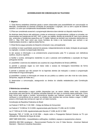 ACESSIBILIDADE EM COMUNICAÇÃO NA TELEVISÃO




1 Objetivo
1.1 Esta Norma estabelece diretrizes gerais a serem observadas para acessibilidade em comunicação na
televisão, consideradas as diversas condições de percepção e cognição, com ou sem a ajuda de sistema
assistivo ou outro que complemente necessidades individuais.
1.2 Para ser considerada acessível, a programação televisiva deve atender ao disposto nesta Norma.
As diretrizes desta Norma são aplicáveis a todas as emissoras e programadoras, públicas ou privadas, em
transmissões nas freqüências de UHF, VHF, a cabo, por satélite, através de protocolo IP, bem como através
dos protocolos e freqüências específicos da TV digital. Aplicam-se também aos conteúdos distribuídos em
DVD e fitas VHS, bem como aos novos formatos de mídia e de transmissão que venham a ser
implementados durante a vigência desta Norma.
1.3 Esta Norma segue preceitos do Desenho Universal e visa, principalmente:
a) viabilizar à maior quantidade possível de pessoas, independentemente de idade, limitação de percepção
ou cognição, o acesso à programação televisiva;
b) dar acesso à informação e ao entretenimento proporcionados pela TV à pessoas com deficiência
auditiva, visual ou cognitiva;
c) facilitar a surdos, estrangeiros residentes no país e pessoas semi-analfabetas a aquisição da língua
portuguesa escrita;
d) possibilitar o exercício da cidadania aos usuários da Língua Brasileira de Sinais (LIBRAS);
e) permitir a pessoas cegas ou com baixa visão o acesso às mensagens transmitidas de forma
essencialmente visual;
f) permitir a pessoas que não possam ler as legendas abertas (de tradução) o acesso à programação
transmitida em língua estrangeira;
g) possibilitar o acesso à informação em áreas de uso público ou coletivo com alto nível de ruído (bares,
aeroportos, saguão de hotéis etc.);
h) desenvolver a comunicação, assegurando os direitos do cidadão estabelecidos pela Constituição
Federal.


2 Referências normativas
As normas relacionadas a seguir contêm disposições que, ao serem citadas neste texto, constituem
prescrições para esta Norma. As edições indicadas estavam em vigor no momento desta publicação. Como
toda norma está sujeita a revisão, recomenda-se àqueles que realizam acordos com base nesta que
verifiquem a conveniência de se usarem as edições mais recentes das normas citadas a seguir. A ABNT
possui a informação das normas em vigor em um dado momento.
Constituição da República Federativa do Brasil
Lei Federal nº 8078 de 11.09.1990 – Código de Defesa do Consumidor
Lei Federal nº 10.098 de 19.12.2000, regulamentada pelo Decreto nº 5.296, de 03.12.2004
Lei nº 7.853 de 24.10.89, regulamentada pelo Decreto nº 3.298, de 20.12.1999
Resolução TSE nº 14.550, de 01.09.1994 – dispõe sobre a Propaganda Eleitoral Gratuita na TV com
utilização de intérprete da língua de sinais
ABNT NBR 9050:2004 – Acessibilidade a edificações, mobiliário, espaços e equipamentos urbanos
ANSI/EIA 608:1994 (analógica) – Recommended Practice for Line 21 Data Service - American National
Standard - Electronic Industries Association
 