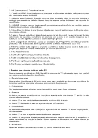 3.16 IP (internet protocol): Protocolo de internet.
3.17 janela de LIBRAS: Espaço delimitado no vídeo onde as informações veiculadas na língua portuguesa
são interpretadas através de LIBRAS.
3.18 legenda aberta (subtitling): Tradução escrita da língua estrangeira falada no programa, destinada à
audiência que necessite da tradução. Quando disponível aparece na tela do televisor, não necessita de
decodificador.
3.19 LIBRAS: Língua de natureza visual-espacial, com estrutura gramatical própria, que constitui o sistema
lingüístico de comunidades surdas do Brasil.
3.20 linha 21 ou 284: Linhas do sinal de vídeo utilizadas para transmitir as informações do CC, entre outras,
dinâmicas ou estáticas.
3.21 pop-on (legenda instantânea): Legenda que aparece na tela de uma só vez, permanece por tempos
determinados de exposição, normalmente em sincronia com o áudio, e em seguida desaparece ou é
substituída por outra legenda. É utilizada no sistema de CC pré-gravada.
3.22 roll-up (legenda em rolamento): Legenda que aparece na tela, linha por linha. À medida que vai sendo
produzida, a linha de baixo sobe, dando lugar à nova linha. É utilizada no sistema de CC ao vivo.
3.23 SAP (secondary audio program ou programa secundário de áudio): Segundo canal de áudio para a
programação, disponível somente em televisores que possuam decodificador.
3.24 TV: Redes televisivas.
3.25 UHF: ultra high frequency ou freqüência ultra-alta.
3.26 VBI: vertical blanked interval ou intervalo vertical de apagamento.
3.27 VHF: very high frequency ou freqüência muito alta.
3.28 VHS: video home system ou sistema de vídeo doméstico.


4 Diretrizes para a legenda oculta em texto - CC
Recurso que pode ser utilizado em DVD, fitas VHS e programas de TV, pré-gravados ou ao vivo. Invisível
sem o acionamento do dispositivo decodificador.
4.1 Características gerais
Características dos sistemas de CC pré-gravada ou ao vivo – produzida em tempo real, por sistema de
transcrição eletrônica: estenotipia, software de reconhecimento de voz ou outro.
4.1.1 Abreviaturas
Nas abreviaturas deve ser adotada a nomenclatura padrão usada para a língua portuguesa.
4.1.2 Acertos
Os índices de acertos requeridos para a produção da legenda oculta, nos sistemas CC ao vivo ou pré-
gravado, são diferenciados:
no sistema CC ao vivo, o texto das legendas deve ter no mínimo 98% de acerto;
no sistema CC pré-gravada, o texto das legendas deve ter 100% de acerto.
4.1.3 Alinhamentos
Os alinhamentos requeridos para a produção da legenda oculta, nos sistemas CC ao vivo ou pré-gravado,
são diferenciados:
no sistema CC ao vivo, as legendas devem ser alinhadas à esquerda;
no sistema CC pré-gravada, as legendas podem estar alinhadas na parte central da tela, à esquerda ou à
direita, dependendo da posição do falante. Devem obedecer ao alinhamento que melhor informar ao
telespectador.
4.1.4 Caracteres
Devem ser adotados caracteres na cor branca, por permitir maior eficácia na leitura.
 