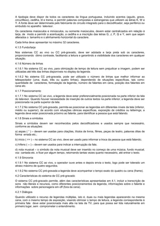 A tipologia deve dispor de todos os caracteres da língua portuguesa, incluindo acentos (agudo, grave,
circunflexo), cedilha, til e trema, e permitir palavras compostas e estrangeiras que utilizem as letras K, W e
Y. A fonte deve ser determinada pelo fabricante do circuito integrado para o decodificador, seja periférico ou
embutido no aparelho televisor.
Os caracteres maiúsculos e minúsculos, ou somente maiúsculos, devem estar centralizados em relação à
tarja, de modo a permitir a acentuação, a cedilha e a inscrição das letras G, J, P, Q e Y, sem que sejam
alterados o tamanho e o alinhamento horizontal do caractere.
Cada linha deve apresentar no máximo 32 caracteres.
4.1.5 Fundo/tarja
Nos sistemas CC ao vivo ou CC pré-gravado, deve ser adotada a tarja preta sob os caracteres,
proporcionando ótimo contraste, facilitando a leitura e garantindo a visibilidade dos caracteres em qualquer
situação.
4.1.6 Número de linhas
4.1.6.1 No sistema CC ao vivo, para otimização de tempo de leitura sem prejudicar a imagem, podem ser
utilizadas até três das linhas disponíveis no display da legenda.
4.1.6.2 No sistema CC pré-gravada, pode ser utilizado o número de linhas que melhor informar ao
telespectador (uma, duas, três ou quatro linhas), dependendo de situações específicas, tais como:
quantidade de caracteres, formatação da legenda, número de falantes em cena, posição dos falantes em
cena etc.
4.1.7 Posicionamento
4.1.7.1 No sistema CC ao vivo, a legenda deve estar preferencialmente posicionada na parte inferior da tela
do televisor. Quando houver necessidade de inserção de outros textos na parte inferior; a legenda deve ser
posicionada na parte superior da tela.
4.1.7.2 No sistema CC pré-gravada, permite-se posicionar as legendas em diferentes níveis da tela (inferior,
médio ou superior), de acordo com situações cênicas específicas, exposição de créditos ou letterings; a
legenda deve estar posicionada próximo ao falante, para identificar a pessoa que está falando.
4.1.8 Sinais e símbolos
Sinais e símbolos devem ser reconhecidos pelos decodificadores e usados sempre que necessário,
conforme as situações:
a) aspas ( “ ) – devem ser usadas para citações, títulos de livros, filmes, peças de teatro, palavras ditas de
forma errada etc.;
b) início ( >> ) – no sistema CC ao vivo, deve ser usado para informar a troca da pessoa que está falando;
c) hífens ( -- ) – devem ser usados para indicar a interrupção da fala;
d) nota musical – o símbolo da nota musical deve ser inserido no começo de uma música, fundo musical,
voz cantada etc. e ficar por algum tempo, retornando tantas vezes quanto necessário, até entrar o texto.
4.1.9 Sincronia
4.1.9.1 No sistema CC ao vivo, o operador ouve antes e depois envia o texto, logo pode ser tolerado um
atraso máximo de quatro segundos.
4.1.9.2 No sistema CC pré-gravada a legenda deve acompanhar o tempo exato do quadro ou cena (frame).
4.2 Características do sistema de CC pré-gravado
O sistema CC pré-gravado permite, além das características apresentadas em 4.1, incluir a transcrição de
sons não literais e recursos, como diferentes posicionamentos da legenda, informações sobre o falante e
informações sobre personagens em off (fora da cena).
4.2.1 Diálogos
Quando utilizado o recurso de legendas múltiplas, isto é, duas ou mais legendas aparecendo na mesma
cena, com o mesmo tempo de exposição, visando otimizar o tempo de leitura, a legenda correspondente à
primeira fala deve estar posicionada mais alta na tela da TV, para que possa ser lida naturalmente em
primeiro lugar, sem comprometer o entendimento.
 