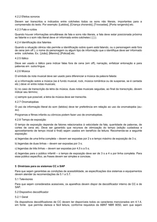 4.2.2 Efeitos sonoros
Devem ser transcritos e indicados entre colchetes todos os sons não literais, importantes para a
compreensão do texto. Por exemplo: [Latidos], [Criança chorando], [Trovoadas], [Porta rangendo] etc.
4.2.3 Fala e ruídos
Quando houver informações simultâneas de fala e sons não literais, a fala deve estar posicionada próxima
ao falante e o som não literal deve vir informado entre colchetes ( [ ] ).
4.2.4 Identificação dos falantes
Quando a situação cênica não permite a identificação sobre quem está falando, ou o personagem está fora
de cena (em off ), o nome do personagem ou algum tipo de informação que o identifique deve ser informado
entre colchetes. Ex.: [João]; [Menino]; [Policial] etc.
4.2.5 Itálico
Deve ser usado o itálico para indicar falas fora de cena (em off), narração, enfatizar entonação e para
palavras em outra língua.
4.2.6 Música
O símbolo da nota musical deve ser usado para diferenciar a música da palavra falada:
a) a informação sobre a música (se é fundo musical, rock, música romântica ou de suspense, se é cantada
etc.) deve vir entre notas musicais;
b) no caso de transcrição da letra da música, duas notas musicais seguidas, ao final da transcrição, devem
indicar seu término;
c) sempre que possível, a letra da música deve ser transcrita.
4.2.7 Onomatopéias
O uso da informação literal do som (latidos) deve ter preferência em relação ao uso da onomatopéia (au-
au).
Programas e filmes infantis ou cômicos podem fazer uso de onomatopéias.
4.2.8 Tempo de exposição
O tempo de exposição depende de fatores relacionados à velocidade da fala, quantidade de palavras, de
cortes de cena etc. Deve ser garantido que recursos de otimização do tempo (edição cuidadosa e
aproveitamento de tempo inicial e final) sejam usados em benefício da leitura. Recomenda-se a seguinte
exposição:
a) legendas de uma linha completa – devem ser expostas por 2 s e tempo máximo de exposição de 3 s;
b) legendas de duas linhas – devem ser expostas por 3 s;
c) legendas de três linhas – devem ser expostas por 4,5 s a 5 s;
d) legendas para o público infantil – o tempo de exposição deve ser de 3 s a 4 s por linha completa. Para
esse público específico, as frases devem ser simples e concisas.


5 Diretrizes para os sistemas CC e SAP
Para que sejam garantidas as condições de acessibilidade, as especificações dos sistemas e equipamentos
devem atender às recomendações de 5.1 a 5.7.
5.1 Televisores
Para que sejam considerados acessíveis, os aparelhos devem dispor de decodificador interno de CC e de
SAP.
5.2 Dispositivo decodificador
5.2.1 Geral
Os dispositivos decodificadores de CC devem ter disponíveis todos os caracteres mencionados em 4.1.4,
em fonte que permita clareza e fácil leitura, conforme requisitos da ABNT NBR 9050, sem que sejam
 
