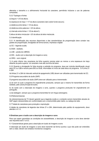 alterados o tamanho e o alinhamento horizontal do caractere, permitindo inclusive o uso de palavras
compostas.
5.2.2 Tipologia e fontes
a) largura = 2/3 da altura;
b) espessura do traço = 1/7 da altura (caractere claro sobre fundo escuro);
c) distância entre letras = 1/5 da altura;
d) distância entre palavras = 2/3 da altura;
e) intervalo entre linhas = 1/5 da altura1);
f) altura da letra minúscula = 2/3 da altura da letra maiúscula.
5.3 Identificação
5.3.1 A identificação dos recursos disponíveis e das características da programação deve constar nas
grades de programação, divulgadas de forma sonora, impressa e digital:
a) CC – legenda oculta;
b) DUB – dublado;
c) LSB – janela de LIBRAS;
d) DIS – áudio com a descrição de imagens e sons;
e) ORG – som original.
1) A parte inferior dos caracteres da linha superior precisa estar ao menos a uma espessura de traço
distante da parte superior do caractere mais alto da linha de baixo.
5.3.2 Quando a divulgação for feita durante a exibição do programa, deve ser incluída identificação visual
para CC ou LSB e sonora para DIS ou DUB, informadas no início de cada bloco do programa. 5.4 Linha 21
e 284
As linhas 21 e 284 do intervalo vertical de apagamento (VBI) devem ser utilizadas para transmissão de CC.
5.5 Programa secundário de áudio (SAP)
O programa secundário de áudio (SAP) deve ser utilizado para a transmissão:
a) do som no qual o programa foi originalmente produzido, sempre que o mesmo for transmitido de forma
dublada, pelo canal principal de áudio;
b) do áudio com a descrição de imagens e sons, quando o programa produzido for originalmente em
português;
c) da dublagem, sempre que o programa transmitido for em língua estrangeira.
5.6 Retransmissoras
As retransmissoras de TV devem garantir que a legenda oculta e o conteúdo sonoro transmitido através do
SAP sejam retransmitidos em conformidade com o sinal emitido pela matriz, ou cabeça de rede.
5.7 Tabela de caracteres para produção e reprodução
A tabela de caracteres de legenda das linhas 21 e 284, determinada pelo padrão do equipamento, deve
atender a 4.1.4.


6 Diretrizes para o áudio com a descrição de imagens e sons
Para que sejam garantidas as condições de acessibilidade, a descrição de imagens e sons deve atender
aos requisitos de 6.1 a 6.3.
6.1 Características gerais para a descrição em áudio de imagens e sons
A descrição em áudio de imagens e sons deve transmitir de forma sucinta o que não pode ser entendido
sem a visão. Devem ser evitados monotonia e exageros.
 