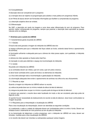 6.2 Compatibilidade
A descrição deve ser compatível com o programa:
a) a narração deve ser objetiva na programação para adultos e mais poética em programas infantis;
b) em filmes de época devem ser fornecidas informações que facilitem a compreensão do programa;
c) a descrição subjetiva deve ser evitada.
6.3 Diferenciação
No SAP, a descrição em áudio de imagens e sons deve estar diferenciada do som do programa. Para
permitir melhor compreensão do programa, sempre que possível, a descrição deve aproveitar as pausas
naturais entre os diálogos.


7 Diretrizes para a janela de LIBRAS
7.1 Características gerais da janela de LIBRAS
7.1.1 Estúdio
O local onde será gravada a imagem do intérprete da LIBRAS deve ter:
a) espaço suficiente para que o intérprete não fique colado ao fundo, evitando desta forma o aparecimento
de sombras;
b) iluminação suficiente e adequada para que a câmera de vídeo possa captar, com qualidade, o intérprete
e o fundo;
c) câmera de vídeo apoiada ou fixada sobre tripé fixo;
d) marcação no solo para delimitar o espaço de movimentação do intérprete.
7.1.2 Janela
Na janela com intérprete da LIBRAS:
a) os contrastes devem ser nítidos, quer em cores, quer em preto e branco;
b) deve haver contraste entre o pano de fundo e os elementos do intérprete;
c) o foco deve abranger toda a movimentação e gesticulação do intérprete;
d) a iluminação adequada deve evitar o aparecimento de sombras nos olhos e/ou seu ofuscamento.
7.1.3 Recorte ou wipe
Quando a imagem do intérprete da LIBRAS estiver no recorte:
a) a altura da janela deve ser no mínimo metade da altura da tela do televisor;
b) a largura da janela deve ocupar no mínimo a quarta parte da largura da tela do televisor;
c) sempre que possível, o recorte deve estar localizado de modo a não ser encoberto pela tarja preta da
legenda oculta;
d) quando houver necessidade de deslocamento do recorte na tela do televisor, deve haver continuidade na
imagem da janela.
7.1.4 Requisitos para a interpretação e visualização da LIBRAS
Para a boa visualização da interpretação, devem ser atendidas as seguintes condições:
a) a vestimenta, a pele e o cabelo do intérprete devem ser contrastantes entre si e entre o fundo. Devem ser
evitados fundo e vestimenta em tons próximos ao tom da pele do intérprete;
b) na transmissão de telejornais e outros programas, com o intérprete da LIBRAS em cena, devem ser
tomadas medidas para a boa visualização da LIBRAS;
c) no recorte não devem ser incluídas ou sobrepostas quaisquer outras imagens.
 
