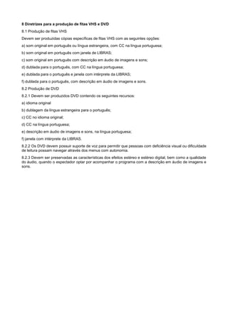 8 Diretrizes para a produção de fitas VHS e DVD
8.1 Produção de fitas VHS
Devem ser produzidas cópias específicas de fitas VHS com as seguintes opções:
a) som original em português ou língua estrangeira, com CC na língua portuguesa;
b) som original em português com janela de LIBRAS;
c) som original em português com descrição em áudio de imagens e sons;
d) dublada para o português, com CC na língua portuguesa;
e) dublada para o português e janela com intérprete da LIBRAS;
f) dublada para o português, com descrição em áudio de imagens e sons.
8.2 Produção de DVD
8.2.1 Devem ser produzidos DVD contendo os seguintes recursos:
a) idioma original
b) dublagem da língua estrangeira para o português;
c) CC no idioma original;
d) CC na língua portuguesa;
e) descrição em áudio de imagens e sons, na língua portuguesa;
f) janela com intérprete da LIBRAS.
8.2.2 Os DVD devem possuir suporte de voz para permitir que pessoas com deficiência visual ou dificuldade
de leitura possam navegar através dos menus com autonomia.
8.2.3 Devem ser preservadas as características dos efeitos estéreo e estéreo digital, bem como a qualidade
do áudio, quando o espectador optar por acompanhar o programa com a descrição em áudio de imagens e
sons.
 
