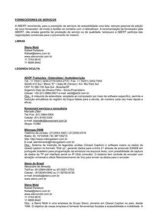 FORNECEDORES DE SERVIÇOS

A ABERT recomenda, para a prestação de serviços de acessibilidade uma lista, sempre passível de adição
de novo fornecedor, de modo a facilitar os contatos com o rádiodifusor. A recomendação de fornecedor pela
ABERT, não enseja garantia de prestação de serviço ou de qualidade, tampouco a ABERT participa das
negociações comerciais para o provimento do mesmo.

LIBRAS

       Steno Mobi
       Rafael Parlatore
       Rafael@steno.com.br
       www.stenomobi.com.br
       11 3743.9016
       11 8699.8442

LEGENDA OCULTA


       ADOF Traduções - Estenotipia / Audiodescrição
       Tel.: ++ 55(61) 3244-2775/3443-2775 • Fax: ++ 55(61) 3242-7045
       SGAS 910 Sul • Bloco "E" • Sala 48 (Térreo) • Ed. Mix Park Sul
       CEP 70 390-100 Asa Sul - Brasília/DF
       Argemiro Dias de Oliveira Filho - Sócio-Proprietário
       Celular: +55 (61) 9966-5827 e-mail: adof@adof.com.br
       Obs.: A máquina de estenotipia, acoplada ao computador por meio de software específico, permite a
       tradução simultânea do registro da língua falada para a escrita, de maneira cada vez mais rápida e
       eficaz.

       Konsonant serviços e consultoria
       Marcello Ziller
       Tel./Fax: (61) 3964-0904
       Celular: (61) 8160-3355
       e-mail: marcello@konsonant.com.br
       Skype: mziller

       Milongas DWM
       Telefone de contato: (21)3553.3463 / (21)3553.6316
       Rádio: ID: 10*20558 / ID: 98*109215
       Site: http://www.milongadwm.com.br
       E-mail: atendimento@milongadwm.com.br
       Obs.: Sistema de Inserção de legendas ocultas (Closed Caption) o software insere os dados de
       closed caption no formato “Roll up”, gerando dados para a linha 21 através de protocolo EIA608 em
       português brasileiro para programação da emissora via arquivos texto, com possibilidade de captura
       de dados do TP por interface serial ou IP (Sob consulta). O sistema tem controle de encoder com
       ativação universal e utiliza Reconhecimento de Voz para enviar os dados para o encoder.

       Steno do Brasil
       Alexandre de Almeida
       Tel/Fax: (61)3964-0904 ou (61)3051-5753
       Celular: (61)9249-0942 ou (11)8755-8739
       e-mail: brasilia@steno.com.br
       www.steno.com.br

       Steno Mobi
       Rafael Parlatore
       Rafael@steno.com.br
       www.stenomobi.com.br
       11 3743.9016
       11 8699.8442
       Obs.: a Steno Mobi é uma empresa do Grupo Steno, pioneira em Closed Caption no país, desde
       1994. O objetivo de nossa empresa é fornecer ferramentas focadas à acessibilidade e mobilidade. A
 
