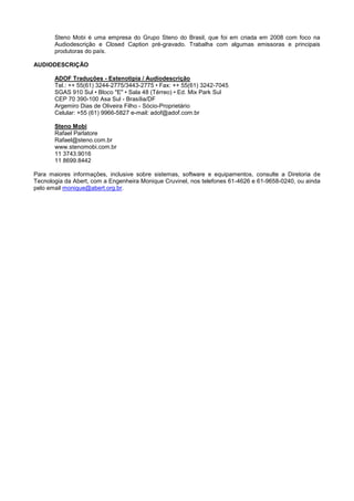 Steno Mobi é uma empresa do Grupo Steno do Brasil, que foi em criada em 2008 com foco na
       Audiodescrição e Closed Caption pré-gravado. Trabalha com algumas emissoras e principais
       produtoras do país.

AUDIODESCRIÇÃO

       ADOF Traduções - Estenotipia / Audiodescrição
       Tel.: ++ 55(61) 3244-2775/3443-2775 • Fax: ++ 55(61) 3242-7045
       SGAS 910 Sul • Bloco "E" • Sala 48 (Térreo) • Ed. Mix Park Sul
       CEP 70 390-100 Asa Sul - Brasília/DF
       Argemiro Dias de Oliveira Filho - Sócio-Proprietário
       Celular: +55 (61) 9966-5827 e-mail: adof@adof.com.br

       Steno Mobi
       Rafael Parlatore
       Rafael@steno.com.br
       www.stenomobi.com.br
       11 3743.9016
       11 8699.8442

Para maiores informações, inclusive sobre sistemas, software e equipamentos, consulte a Diretoria de
Tecnologia da Abert, com a Engenheira Monique Cruvinel, nos telefones 61-4626 e 61-9658-0240, ou ainda
pelo email monique@abert.org.br.
 