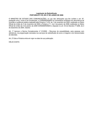 Legislação de Radiodifusão
                              PORTARIA Nº 310, DE 27 DE JUNHO DE 2006

O MINISTRO DE ESTADO DAS COMUNICAÇÕES, no uso das atribuições que lhe confere o art. 87,
parágrafo único, inciso II da Constituição, e CONSIDERANDO os comentários recebidos em decorrência de
consulta e audiência pública realizada pela Portaria nº 476, de 1 de novembro de 2005, publicada no Diário
Oficial da União de 3 de novembro de 2005 e Portaria nº 1, de 4 de janeiro de 2006, publicada no Diário
Oficial de União de 4 de janeiro de 2006 CONSIDERANDO o disposto no art. 53 do Decreto nº 5296, de 2
de dezembro de 2004, resolve:

Art. 1º Aprovar a Norma Complementar nº 01/2006 – Recursos de acessibilidade, para pessoas com
deficiência, na programação veiculada nos serviços de radiodifusão de sons e imagens e de retransmissão
de televisão.

Art. 2º Esta a Portaria entra em vigor na data de sua publicação.

HÉLIO COSTA
 