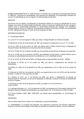 ANEXO

NORMA COMPLEMENTAR Nº 01 /2006 (Portaria nº 310/2006 com as alterações introduzidas pela Portaria
nº 188/2010) - Recursos de acessibilidade, para pessoas com deficiência, na programação veiculada nos
serviços de radiodifusão de sons e imagens e de retransmissão de televisão.

OBJETIVO

Esta Norma tem por objetivo complementar as disposições relativas ao serviço de radiodifusão de sons e
imagens e ao serviço de retransmissão de televisão, ancilar ao serviço de radiodifusão de sons e imagens,
visando tornar a programação transmitida ou retransmitida acessível para pessoas com deficiência,
conforme disposto na Lei no 10.098, de 19 de dezembro de 2000 e no Decreto no 5.296, de 2 de dezembro
de 2004, alterado pelo Decreto no 5.645, de 28 de dezembro de 2005.

REFERÊNCIAS BÁSICAS

2.1. Constituição Federal.

2.2. Lei no 4.117, de 27 de agosto de 1962, que institui o Código Brasileiro de Telecomunicações.

2.3 Decreto-lei no 236, de 28 de fevereiro de 1967, que modifica e complementa a Lei no 4.117, de 1962.

2.4 Lei no 7.853, de 24 de outubro de 1989, que dispõe sobre a Política Nacional para a Integração da
Pessoa Portadora de Deficiência e consolida as Normas de proteção.

2.5 Lei no 10.048, de 8 de novembro de 2000, que dá prioridade de atendimento às pessoas que especifica.

2.6 Lei no 10.098, de 19 de dezembro de 2000, que estabelece normas gerais e critérios básicos para a
promoção da acessibilidade das pessoas com deficiência ou com mobilidade reduzida.

2.7 Lei no 10.436, de 24 de abril de 2002, que dispõe sobre a Língua Brasileira de Sinais - LIBRAS.

2.8 Decreto no 52.795, de 31 de outubro de 1963, que aprova o Regulamento dos Serviços de
Radiodifusão.

2.9 Decreto no 3.298, de 20 de dezembro de 1999, que regulamenta a Lei no 7.853, de 24 de outubro de
1989.

2.10 Decreto no 5.296, de 2 de dezembro de 2004, que regulamenta as Leis nos 10.048, de 8 de novembro
de 2000, e 10.098, de 19 de dezembro de 2000.

2.11 Decreto no 5.371, de 17 de fevereiro de 2005, que aprova o Regulamento do Serviço de
Retransmissão de Televisão e do Serviço de Repetição de Televisão, ancilares ao Serviço de Radiodifusão
de Sons e Imagens.

2.12 Decreto no 5.645, de 28 de dezembro de 2005, que altera o art. 53 do Decreto no
5.296, de 2004.

2.13 Instrução Normativa no 1, de 2 de dezembro de 2005, da Secretaria de Comunicação Institucional da
Secretaria Geral da Presidência da República, que regulamenta o art. 57 do Decreto no 5.296, de 2004.

2.14 Norma Brasileira ABNT NBR 15290:2005, que dispõe sobre Acessibilidade em Comunicação na
Televisão.

DEFINIÇÕES

Para os efeitos desta Norma, devem ser consideradas as seguintes definições:

3.1. Acessibilidade: é a condição para utilização, com segurança e autonomia, dos serviços, dispositivos,
sistemas e meios de comunicação e informação, por pessoa com deficiência auditiva, visual ou intelectual.
 