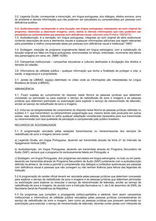 3.2. Legenda Oculta: corresponde a transcrição, em língua portuguesa, dos diálogos, efeitos sonoros, sons
do ambiente e demais informações que não poderiam ser percebidos ou compreendidos por pessoas com
deficiência auditiva.

3.3. Áudio-descrição: corresponde a uma locução, em língua portuguesa, sobreposta ao som original do
programa, destinada a descrever imagens, sons, textos e demais informações que não poderiam ser
percebidos ou compreendidos por pessoas com deficiência visual. (alterado pela Portaria 188/2010)
3.3. Audiodescrição: é a narração, em língua portuguesa, integrada ao som original da obra audiovisual,
contendo descrições de sons e elementos visuais e quaisquer informações adicionais que sejam relevantes
para possibilitar a melhor compreensão desta por pessoas com deficiência visual e intelectual." (NR)"

3.4. Dublagem: tradução de programa originalmente falado em língua estrangeira, com a substituição da
locução original por falas em língua portuguesa, sincronizadas no tempo, entonação, movimento dos lábios
dos personagens em cena, etc. (NBR 15290).

3.5. Campanhas institucionais - campanhas educativas e culturais destinadas à divulgação dos direitos e
deveres do cidadão.

3.6. Informativos de utilidade pública - qualquer informação que tenha a finalidade de proteger a vida, a
saúde, a segurança e a propriedade.

3.7. Janela de LIBRAS: espaço delimitado no vídeo onde as informações são interpretadas na Língua
Brasileira de Sinais (LIBRAS).

ABRANGÊNCIA

4.1. Ficam sujeitas ao cumprimento do disposto nesta Norma as pessoas jurídicas que detenham
concessão ou permissão ou para explorar o serviço de radiodifusão de sons e imagens e as pessoas
jurídicas que detenham permissão ou autorização para explorar o serviço de retransmissão de televisão,
ancilar ao serviço de radiodifusão de sons e imagens.

4.2. Inclui-se na obrigatoriedade de cumprimento do disposto nesta Norma as pessoas jurídicas referidas no
subitem 4.1. que transmitirem ou retransmitirem programação que, mesmo tendo sido produzida em outros
países, seja editada, traduzida ou sofra qualquer adaptação considerada necessária para sua transmissão
ou retransmissão com boa qualidade de percepção e compreensão pelo público brasileiro.

RECURSOS DE ACESSIBILIDADE

5.1 A programação veiculada pelas estações transmissoras ou retransmissoras dos serviços de
radiodifusão de sons e imagens deverá conter:

a) Legenda Oculta, em língua Portuguesa, devendo ser transmitida através da linha 21 do Intervalo de
Apagamento Vertical (VBI);

b) Audiodescrição, em língua Portuguesa, devendo ser transmitida através do Programa Secundário de
Áudio (SAP), sempre que o programa for exclusivamente falado em Português; e

c) Dublagem, em língua Portuguesa, dos programas veiculados em língua estrangeira, no todo ou em parte,
devendo ser transmitida através do Programa Secundário de Áudio (SAP) juntamente com a audiodescrição
definida na alínea b, de modo a permitir a compreensão dos diálogos e conteúdos audiovisuais por pessoas
com deficiência visual e pessoas que não consigam ou não tenham fluência para leitura das legendas de
tradução.

5.2 A programação de caráter oficial deverá ser veiculada pelas pessoas jurídicas que detenham concessão
para explorar o serviço de radiodifusão de sons e imagens e as pessoas jurídicas que detenham permissão
ou autorização para explorar ou executar o serviço de retransmissão de televisão, ancilar ao serviço de
radiodifusão de sons e imagens, de acordo com a Instrução Normativa no 1, de 2 de dezembro de 2005, da
Secretaria Geral da Presidência da República.

5.3 Os programas que compõem a propaganda político-partidária e eleitoral, bem assim campanhas
institucionais e informativos de utilidade pública veiculados pelas pessoas jurídicas concessionárias do
serviço de radiodifusão de sons e imagem, bem como as pessoas jurídicas que possuem permissão ou
autorização para executar o serviço de retransmissão de televisão, deverão conter janela com intérprete de
 